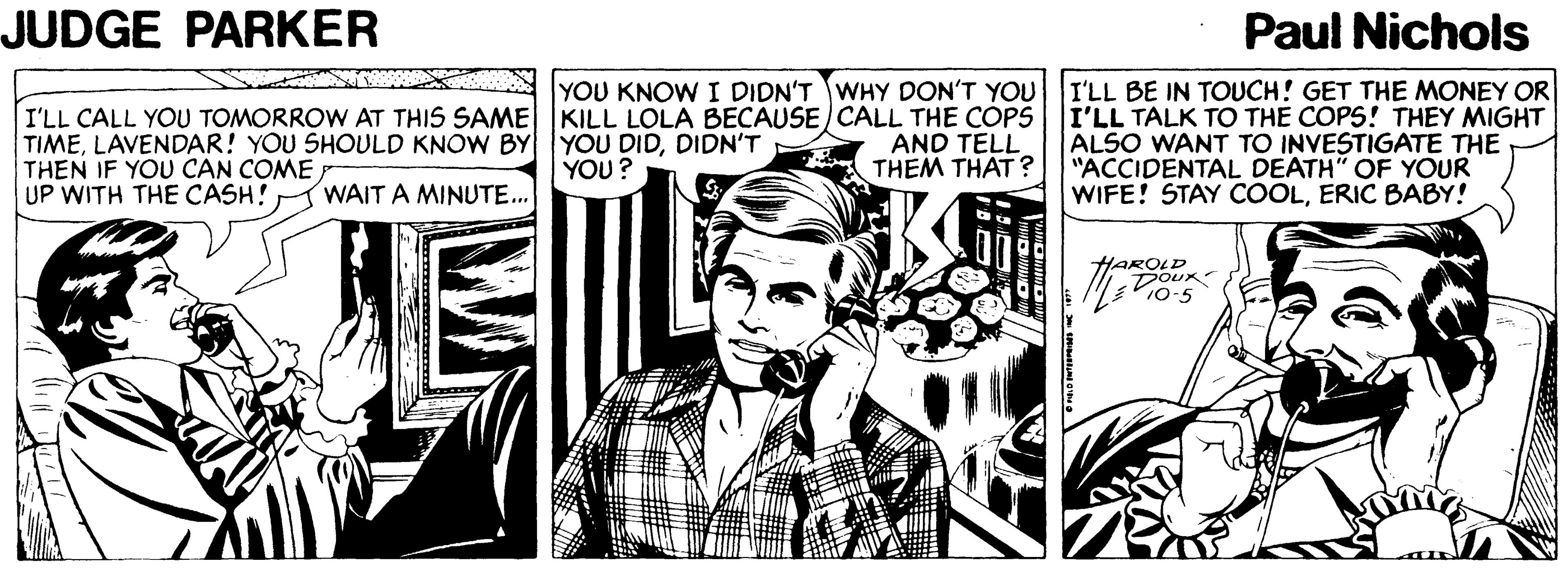 Illustration OCR: JUDGE PARKER Paul Nichols YOU KNOW I DIDN'T WHY DON'T YOU I'LL CALL YOU TOMORROW AT THIS SAME KILL LOLA BECAUSE CALL THE COPS TIMEDIDN'T THEN IF YOU CAN COME UP WITH THE CASH! I'LL BE IN TOUCH! GET THE MONEY OR I'LL TALK TO THE COPS! THEY MIGHT ALSO WANT TO INVESTIGATE THE "ACCIDENTAL DEATH" OF YOUR WIFE! STAY COOLERIC BABY! AND TELL THEM THAT ? YOU? WAIT A MINUTE.. HAROLD 10-5 JUDGE PARKER Paul Nichols YOU KNOW I DIDN'T WHY DON'T YOU I'LL CALL YOU TOMORROW AT THIS SAME KILL LOLA BECAUSE CALL THE COPS TIMELAVENDAR! YOU SHOULD KNOW BY YOU DIDDIDN'T THEN IF YOU CAN COME UP WITH THE CASH! I'LL BE IN TOUCH! GET THE MONEY OR I'LL TALK TO THE COPS! THEY MIGHT ALSO WANT TO INVESTIGATE THE "ACCIDENTAL DEATH" OF YOUR WIFE! STAY COOLERIC BABY! AND TELL THEM THAT ? YOU? WAIT A MINUTE.. HAROLD 10-5