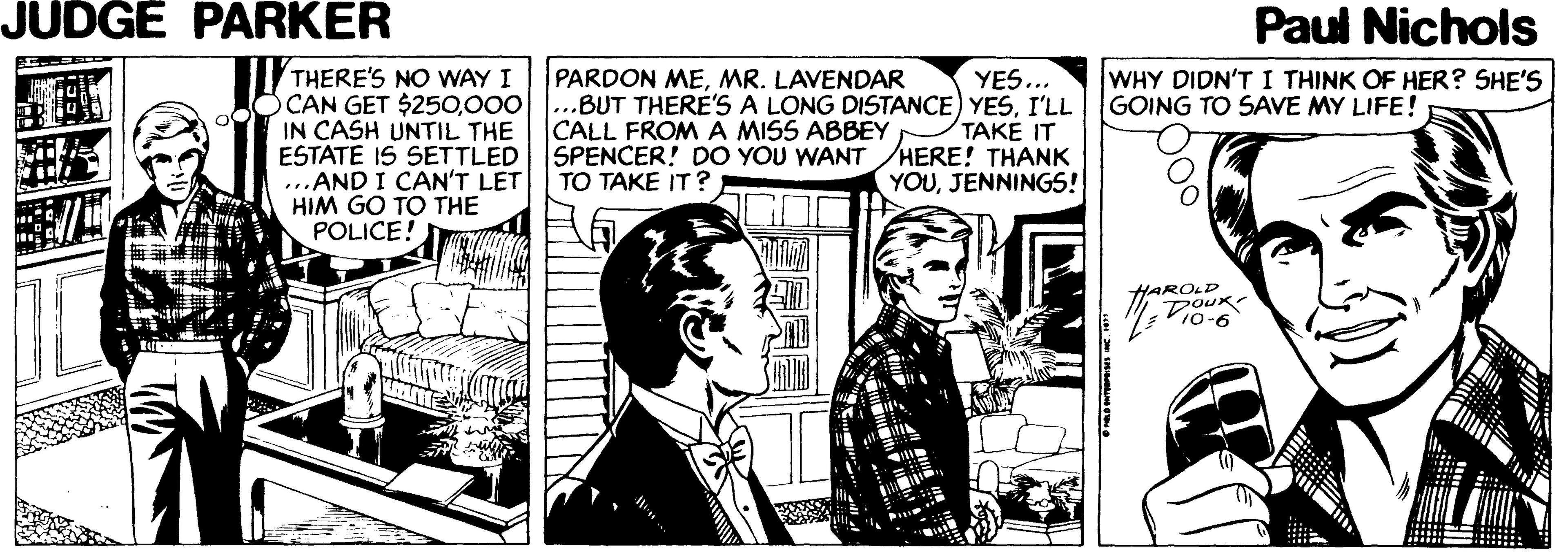 Illustration OCR: JUDGE PARKER Paul Nichols PARDON MEMR. LAVENDAR OCAN GET $250I'LL CALL FROM A MISS ABBEY THERE'S NO WAY I YES... WHY DIDN'T I THINK OF HER? SHE'S GOING TO SAVE MY LIFE! IN CASH UNTIL THE ESTATE IS SETTLED SPENCER! DO YOU WANT ...AND I CAN'T LET HIM GO TO THE POLICE! TAKE IT HERE! THANK YOUJENNINGS! TO TAKE IT? HARDLD DOUK Vio-6 JUDGE PARKER Paul Nichols PARDON MEMR. LAVENDAR OCAN GET $250000...BUT THERE'S A LONG DISTANCE) YESI'LL CALL FROM A MISS ABBEY THERE'S NO WAY I YES... WHY DIDN'T I THINK OF HER? SHE'S GOING TO SAVE MY LIFE! IN CASH UNTIL THE ESTATE IS SETTLED SPENCER! DO YOU WANT ...AND I CAN'T LET HIM GO TO THE POLICE! TAKE IT HERE! THANK YOUJENNINGS! TO TAKE IT? HARDLD DOUK Vio-6