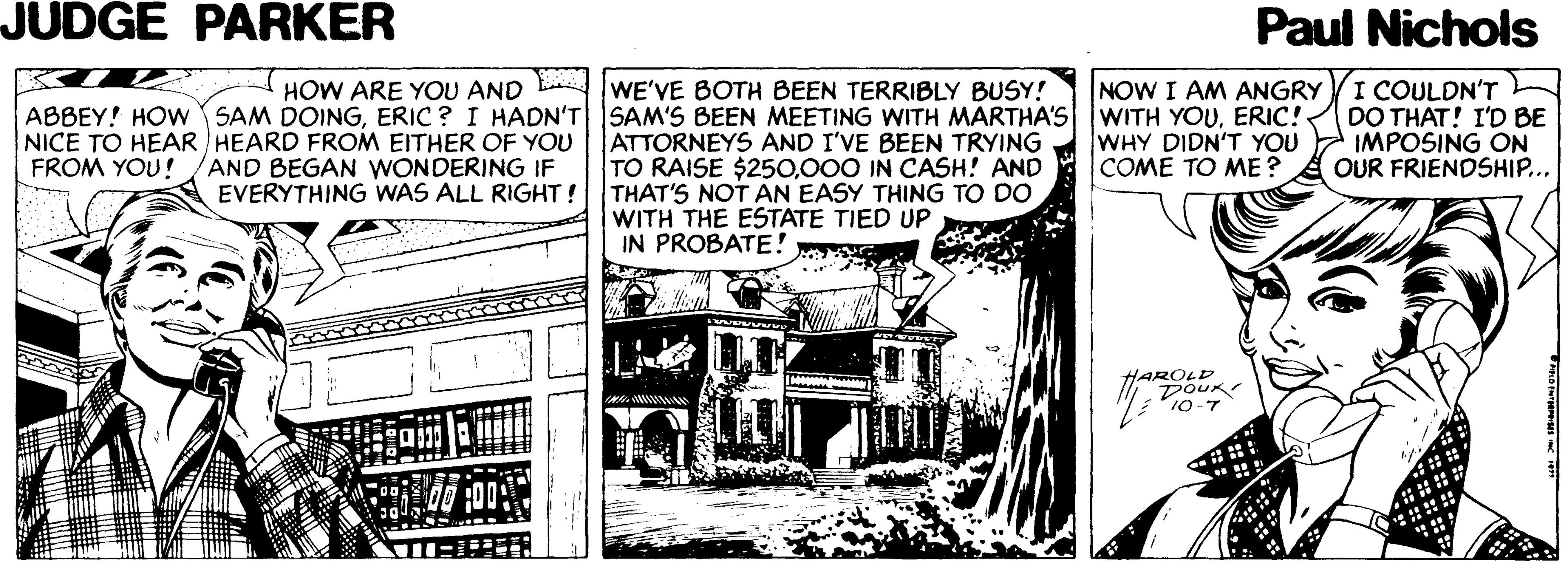 Line art OCR: JUDGE PARKER Paul Nichols NOW I AM ANGRYI COULDN'T DO THAT! I'D BE IMPOSING ON OUR FRIENDSHIP... HOW ARE YOU AND E WE'VE BOTH BEEN TERRIBLY BUSY! ABBEY! HOW SAM DOINGERIC! NICE TO HEAR HEARD FROM EITHER OF YOU FROM YOU! ATTORNEYS AND I'VE BEEN TRYING TO RAISE $250000 IN CASH! AND THAT'S NOT AN EASY THING TO DO WITH THE ESTATE TIED UP IN PROBATE! WHY DIDN'T YOU COMÉ TO ME ? AND BEGAN WONDERING IF EVERYTHING WAS ALL RIGHT! HAROLD DOUK 10-7 JUDGE PARKER Paul Nichols NOW I AM ANGRYI COULDN'T DO THAT! I'D BE IMPOSING ON OUR FRIENDSHIP... HOW ARE YOU AND E WE'VE BOTH BEEN TERRIBLY BUSY! ABBEY! HOW SAM DOINGERIC ? I HADN'T SAM'S BEEN MEETING WITH MARTHA'S WITH YOUERIC! NICE TO HEAR HEARD FROM EITHER OF YOU FROM YOU! ATTORNEYS AND I'VE BEEN TRYING TO RAISE $250000 IN CASH! AND THAT'S NOT AN EASY THING TO DO WITH THE ESTATE TIED UP IN PROBATE! WHY DIDN'T YOU COMÉ TO ME ? AND BEGAN WONDERING IF EVERYTHING WAS ALL RIGHT! HAROLD DOUK 10-7