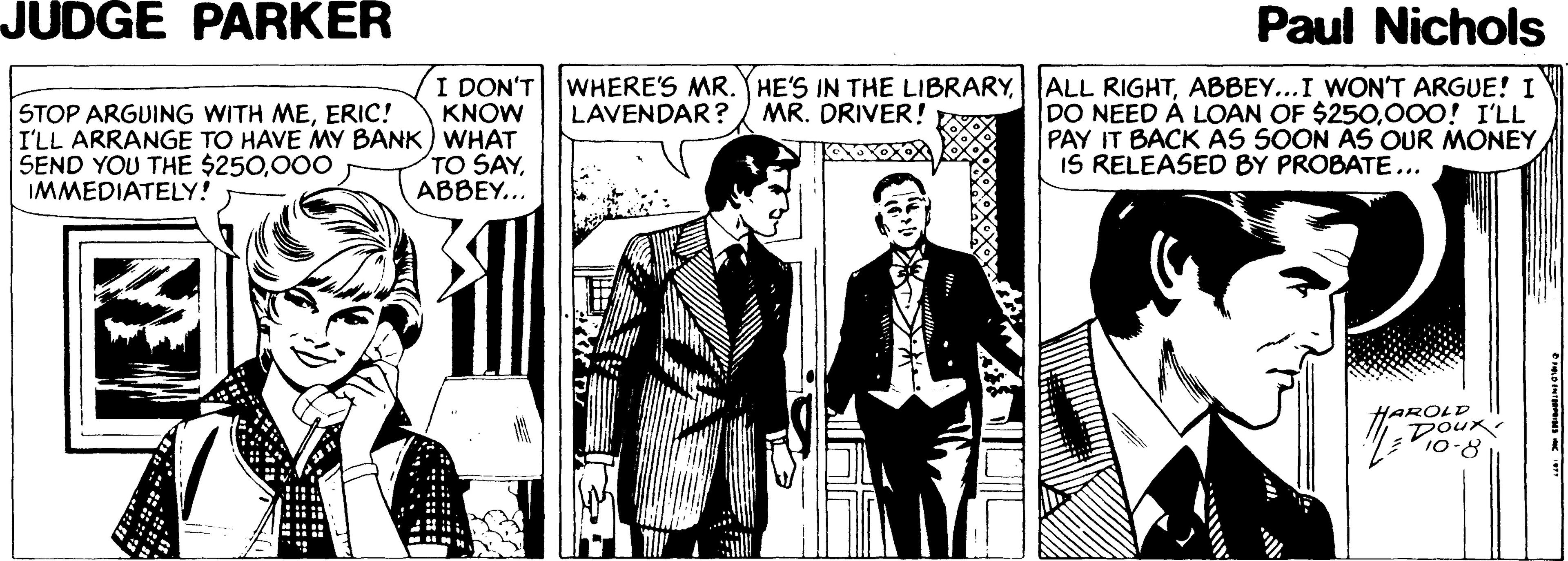 Comic book OCR: JUDGE PARKER Paul Nichols I DON'T KNOW I'LL ARRANGE TO HAVE MY BANK) WHAT TO SAYABBEY... WHERE'S MR. Y HE'S IN THE LIBRARYABBEY...I WON'T ARGUE! I LAVENDAR? STOP ARGUING WITH MEERIC! DO NEED À LOAN OF $250000! I'LL PAY IT BACK AS SOON ÀS OUR MONEY IS RELEASED BY PROBATE... MR. DRIVER! SEND YOU THE $250000 IMMEDIATELY! HAROLD DOuR 10-8 JUDGE PARKER Paul Nichols I DON'T KNOW I'LL ARRANGE TO HAVE MY BANK) WHAT TO SAYABBEY... WHERE'S MR. Y HE'S IN THE LIBRARYALL RIGHTABBEY...I WON'T ARGUE! I LAVENDAR? STOP ARGUING WITH MEERIC! DO NEED À LOAN OF $250000! I'LL PAY IT BACK AS SOON ÀS OUR MONEY IS RELEASED BY PROBATE... MR. DRIVER! SEND YOU THE $250000 IMMEDIATELY! HAROLD DOuR 10-8