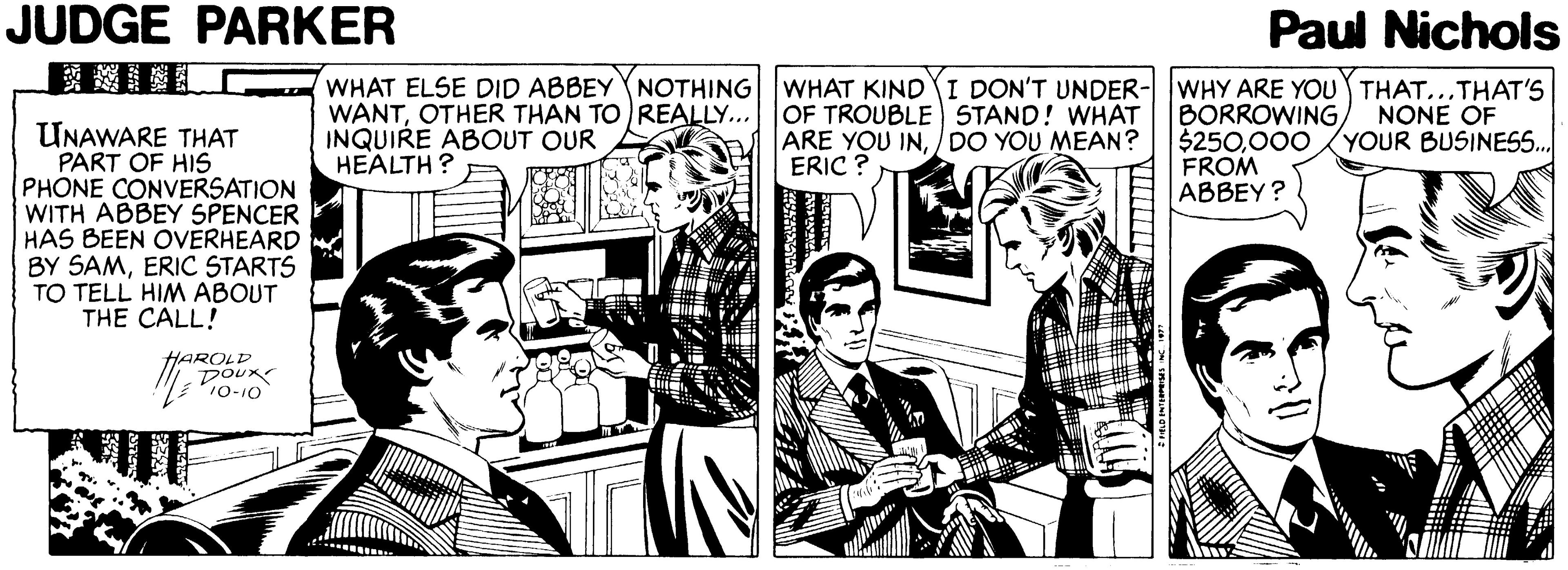 Conversation Faces (1) OCR: JUDGE PARKER Paul Nichols WHAT ELSE DID ABBEY NOTHING|WHAT KIND I DON'T UNDER- WANTOTHER THAN TO REALLY... OF TROUBLE STAND! WHAT INQUIRE ABOUT OUR HEALTH ? WHY ARE YOU THAT...THAT'S BORROWING $250000 FROM ABBEY? NONE OF YOUR BUSINESS. UNAWARE THAT PART OF HIS PHONE CONVERSATION WITH ABBEY SPENCER HAS BEEN OVERHEARD BY SAMERIC STARTS TO TELL HIM ABOUT THE CALL! ARE YOU IN/DO YOU MEAN? ERIC ? HAROLD DOux 10-10 JUDGE PARKER Paul Nichols WHAT ELSE DID ABBEY NOTHING|WHAT KIND I DON'T UNDER- WANTOTHER THAN TO REALLY... OF TROUBLE STAND! WHAT INQUIRE ABOUT OUR HEALTH ? WHY ARE YOU THAT...THAT'S BORROWING $250000 FROM ABBEY? NONE OF YOUR BUSINESS. UNAWARE THAT PART OF HIS PHONE CONVERSATION WITH ABBEY SPENCER HAS BEEN OVERHEARD BY SAMERIC STARTS TO TELL HIM ABOUT THE CALL! ARE YOU IN/DO YOU MEAN? ERIC ? HAROLD DOux 10-10