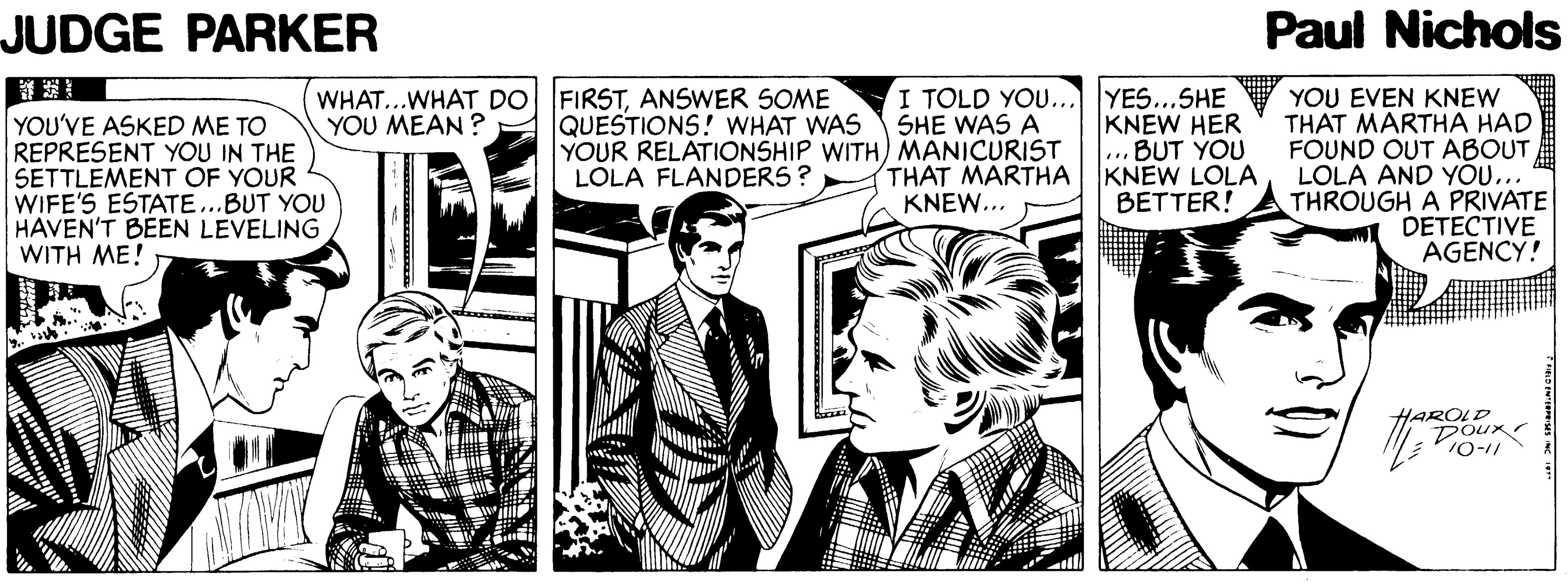 Event OCR: JUDGE PARKER Paul Nichols WHAT...WHAT DO FIRSTANSWER SOME YOU MEAN ? I TOLD YOU... YES...SHE SHE WAS A YOU EVEN KNEW THAT MARTHA HAD FOUND OUT ABOUT LOLA AND YO... THROUGH A PRIVATE DETECTIVE AGENCY! YOU'VE ASKED ME TO REPRESENT YOU IN THE SETTLEMENT OF YOUR WIFE'S ESTATE...BUT YOU HAVEN'T BEEN LEVELING WITH ME! QUESTIONS! WHAT WAS YOUR RELATIONSHIP WITH) MANICURIST LOLA FLANDERS ? KNEW HER .. BUT YOU KNEW LOLA BETTER! THAT MARTHA KNEW... HAROLD Doux 10-11 JUDGE PARKER Paul Nichols WHAT...WHAT DO FIRSTANSWER SOME YOU MEAN ? I TOLD YOU... YES...SHE SHE WAS A YOU EVEN KNEW THAT MARTHA HAD FOUND OUT ABOUT LOLA AND YO... THROUGH A PRIVATE DETECTIVE AGENCY! YOU'VE ASKED ME TO REPRESENT YOU IN THE SETTLEMENT OF YOUR WIFE'S ESTATE...BUT YOU HAVEN'T BEEN LEVELING WITH ME! QUESTIONS! WHAT WAS YOUR RELATIONSHIP WITH) MANICURIST LOLA FLANDERS ? KNEW HER .. BUT YOU KNEW LOLA BETTER! THAT MARTHA KNEW... HAROLD Doux 10-11