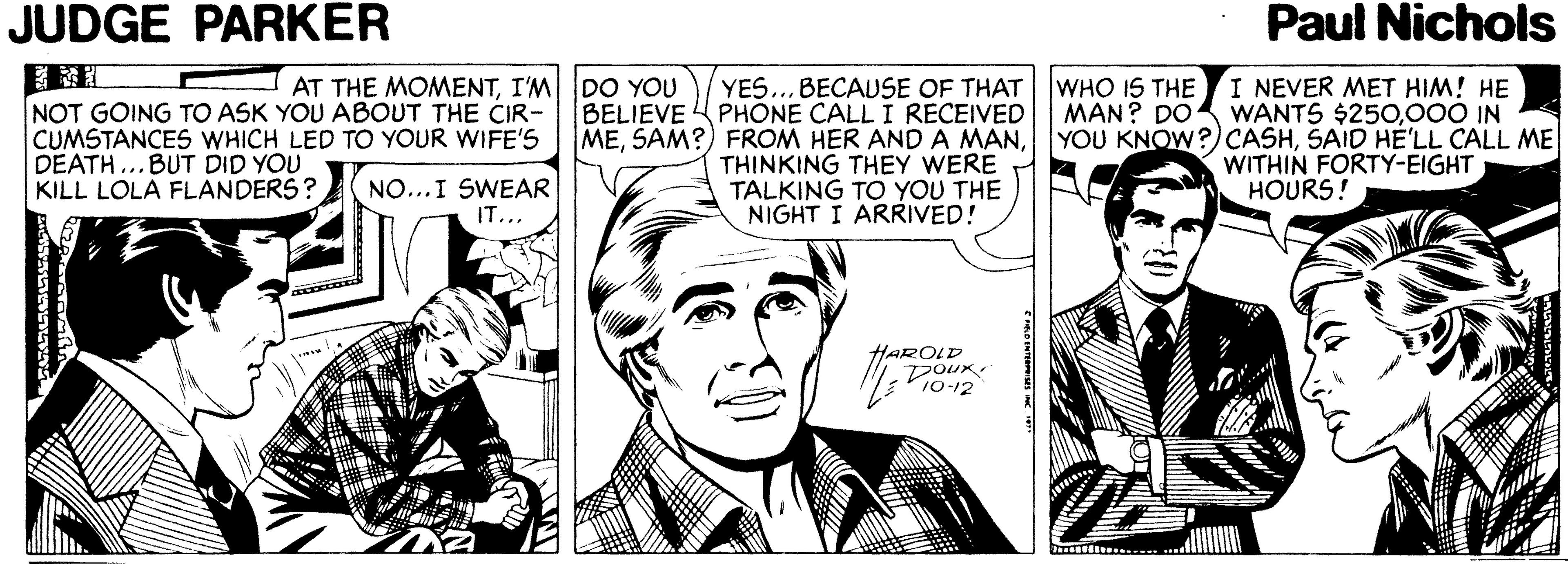 Interaction OCR: JUDGE PARKER Paul Nichols AT THE MOMENTI'M DO YOU YES... BECAUSE OF THAT WHO IS THE NOT GOING TO ASK YOU ABOUT THE CIR- CUMSTANCES WHICH LED TO YOUR WIFE'S DEATH ...BUT DID YOU KILL LOLA FLANDERS? BELIEVE PHÓNE CALL I RECEIVED METHINKING THEY WERE TALKING TO YOU THE NIGHT I ARRIVED! I NEVER MET HIM! HE MAN? DO WANTS $250000 IN YOU KNOW?)CASHSAID HE'LL CALL ME WITHIN FORTY-EIGHT HOURS! NO...I SWEAR IT... HAROLD DOUR 10-12 JUDGE PARKER Paul Nichols AT THE MOMENTI'M DO YOU YES... BECAUSE OF THAT WHO IS THE NOT GOING TO ASK YOU ABOUT THE CIR- CUMSTANCES WHICH LED TO YOUR WIFE'S DEATH ...BUT DID YOU KILL LOLA FLANDERS? BELIEVE PHÓNE CALL I RECEIVED MESAM?) FROM HER AND A MANTHINKING THEY WERE TALKING TO YOU THE NIGHT I ARRIVED! I NEVER MET HIM! HE MAN? DO WANTS $250000 IN YOU KNOW?)CASHSAID HE'LL CALL ME WITHIN FORTY-EIGHT HOURS! NO...I SWEAR IT... HAROLD DOUR 10-12