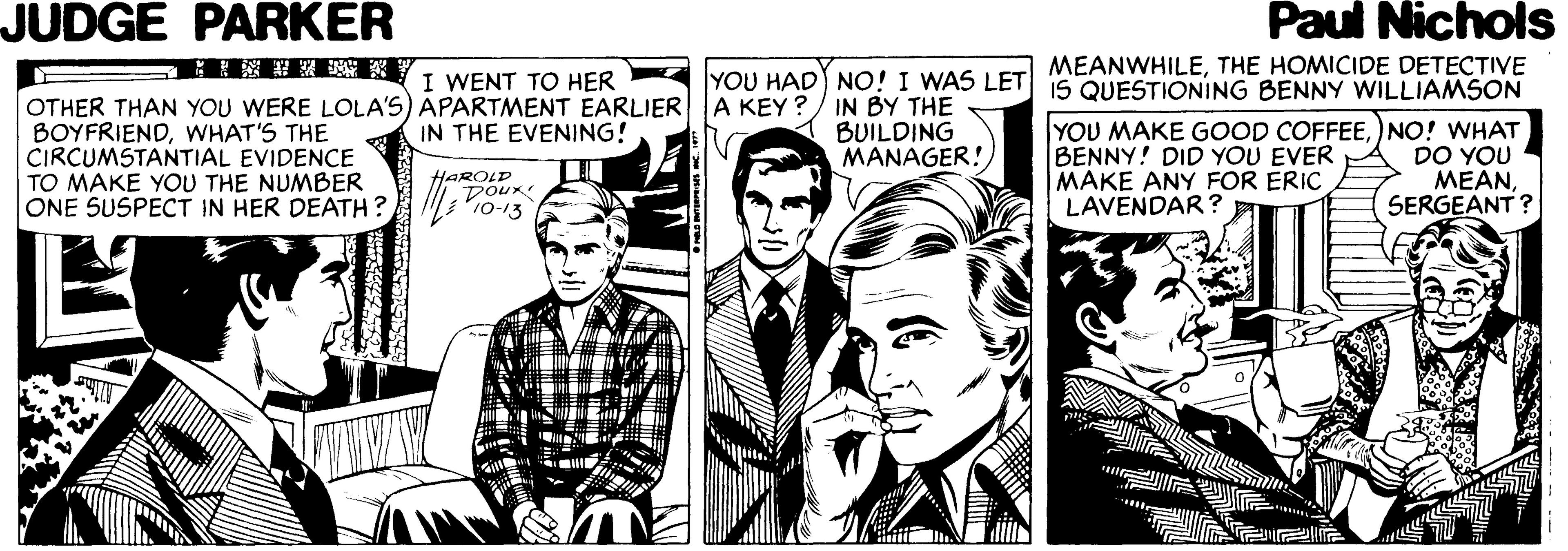 Illustration OCR: JUDGE PARKER Paul Nichols MEANWHILETHE HOMICIDE DETECTIVE YOU HAD NO! I WAS LET IS QUESTIONING BENNY WILLIAM5ON ? I WENT TO HER OTHER THAN YOU WERE LOLA'S) APARTMENT EARLIERA KEY ?/ IN BY THE BOYFRIENDWHAT'S THE CIRCUMSTANTIAL EVIDENCE TO MAKE YOU THE NUMBER ONE SUSPECT IN HER DEATH ? YOU MAKE GOOD COFFEE)NO! WHAT BENNY! DID YOU EVER MAKE ANY FOR ERIC LAVENDAR? IN THE EVENING! BUILDING MANAGER! HAROLD Dour 10-13 DO YOU MEANSERGEANT ? JUDGE PARKER Paul Nichols MEANWHILETHE HOMICIDE DETECTIVE YOU HAD NO! I WAS LET IS QUESTIONING BENNY WILLIAM5ON ? I WENT TO HER OTHER THAN YOU WERE LOLA'S) APARTMENT EARLIERA KEY ?/ IN BY THE BOYFRIENDWHAT'S THE CIRCUMSTANTIAL EVIDENCE TO MAKE YOU THE NUMBER ONE SUSPECT IN HER DEATH ? YOU MAKE GOOD COFFEE)NO! WHAT BENNY! DID YOU EVER MAKE ANY FOR ERIC LAVENDAR? IN THE EVENING! BUILDING MANAGER! HAROLD Dour 10-13 DO YOU MEANSERGEANT ?