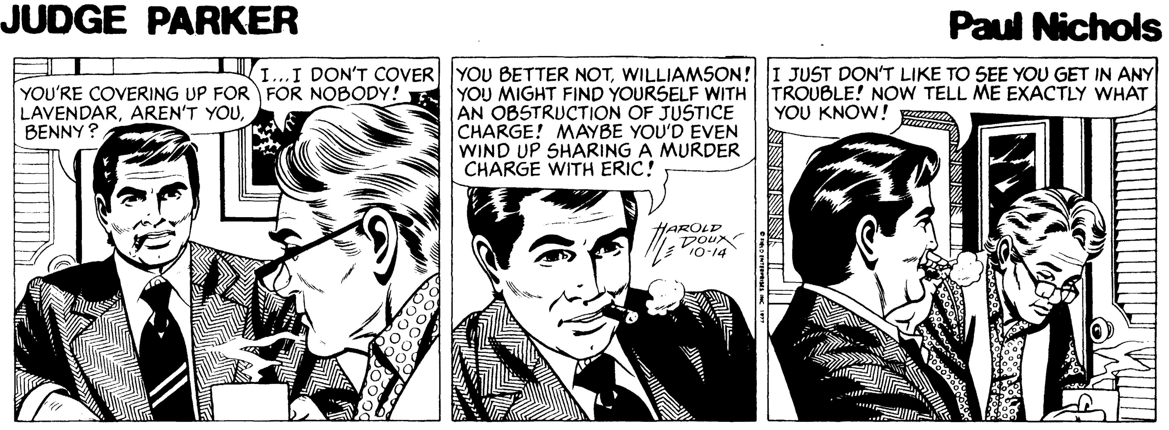 Publication OCR: JUDGE PARKER Paul Nichols I...I DON'T COVER YOU BETTER NOTWILLIAMSON! I JUST DON'T LIKE TO SEE YOU GET IN ANY YOU'RE COVERING UP FOR FOR NOBODY! YOU MIGHT FIND YOURSELF WITH TROUBLE! NOW TELL ME EXACTLY WHAT LAVENDARBENNY? AN OBSTRUCTION OF JUSTICE CHARGE! MAYBE YOU'D EVEN WIND I CHARGE WITH ERIC! YOU KNOW! SHARING A MURDER HAROLD DOux 10-14 JUDGE PARKER Paul Nichols I...I DON'T COVER YOU BETTER NOTWILLIAMSON! I JUST DON'T LIKE TO SEE YOU GET IN ANY YOU'RE COVERING UP FOR FOR NOBODY! YOU MIGHT FIND YOURSELF WITH TROUBLE! NOW TELL ME EXACTLY WHAT LAVENDARAREN'T YOUBENNY? AN OBSTRUCTION OF JUSTICE CHARGE! MAYBE YOU'D EVEN WIND I CHARGE WITH ERIC! YOU KNOW! SHARING A MURDER HAROLD DOux 10-14