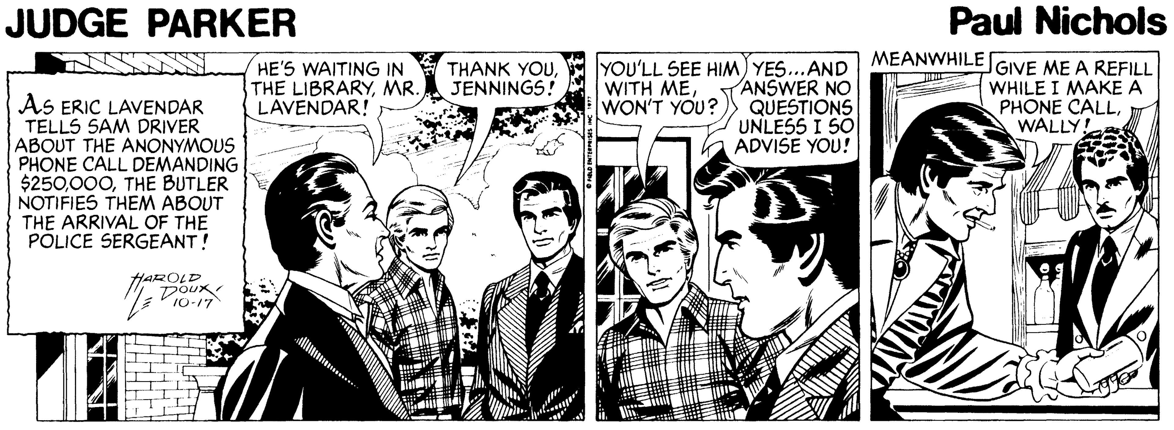 Blazer OCR: JUDGE PARKER Paul Nichols MEANWHILE GIVE ME A REFILL HE'S WAITING IN THE LIBRARYMR. LAVENDAR! YOU'LL SEE HIM) YES...AND ANSWER NO QUESTIONS UNLESS I SO ADVISE YOU! THANK YOUJENNINGS! WITH MEWON'T YOU? WHILE I MAKE A PHONE CALLWALLY! AS ERIC LAVENDAR TELLS SAM DRIVER ABOUT THE ANONYMOUS PHONE CALL DEMANDING $250THE BUTLER NOTIFIES THEM ABOUT THE ARRIVAL OF THE PÕLICE SERGEANT! HAROLD DOUX 10-17 JUDGE PARKER Paul Nichols MEANWHILE GIVE ME A REFILL HE'S WAITING IN THE LIBRARYMR. LAVENDAR! YOU'LL SEE HIM) YES...AND ANSWER NO QUESTIONS UNLESS I SO ADVISE YOU! THANK YOUJENNINGS! WITH MEWON'T YOU? WHILE I MAKE A PHONE CALLWALLY! AS ERIC LAVENDAR TELLS SAM DRIVER ABOUT THE ANONYMOUS PHONE CALL DEMANDING $250THE BUTLER NOTIFIES THEM ABOUT THE ARRIVAL OF THE PÕLICE SERGEANT! HAROLD DOUX 10-17