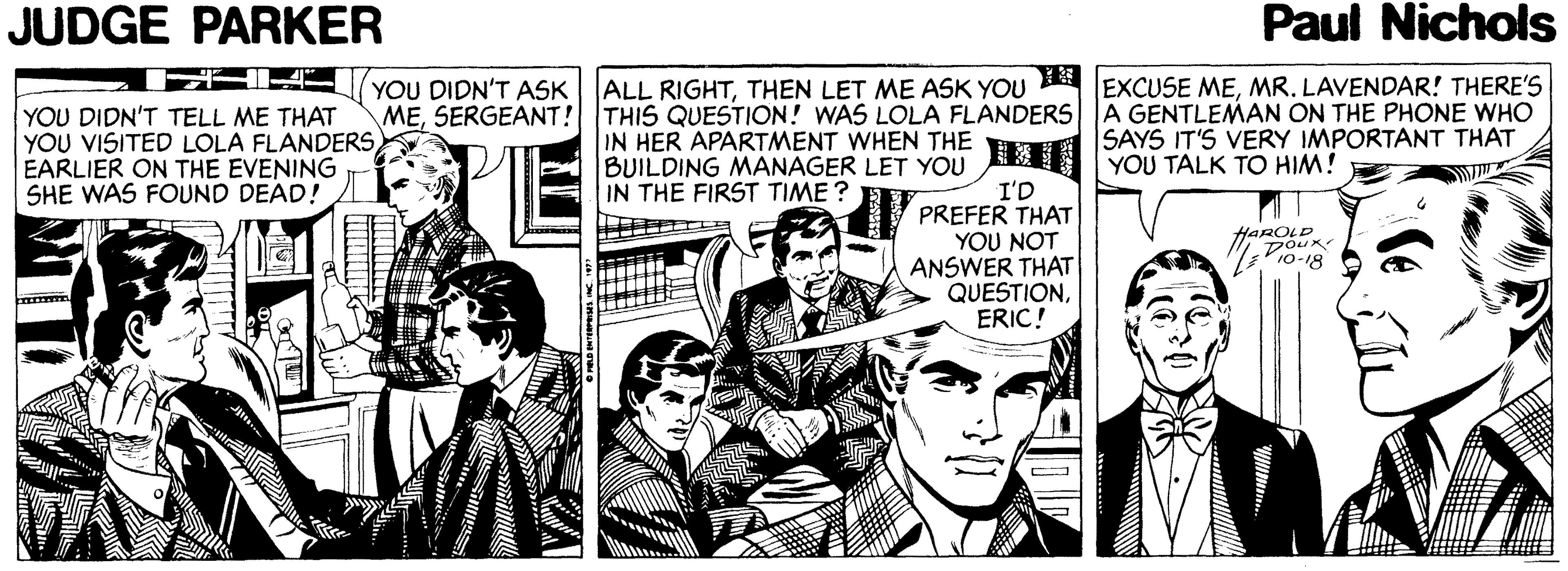 Line OCR: JUDGE PARKER Paul Nichols YOU DIDN'T ASK ALL RIGHTMR. LAVENDAR! THERE'S MESERGEANT! THIS QUESTION! WAS LOLA FLANDERS A GENTLEMAN ON THE PHONE WHO SAYS IT'S VERY IMPORTANT THAT YOU DIDN'T TELL ME THAT YOU VISITED LOLA FLANDERS EARLIER ON THE EVENING SHE WAS FOUND DEAD! IN HER APARTMENT WHEN THE BUILDING MANAGER LET YOU YOU TALK TO HIM! I'D PREFER THAT YOU NOT ANSWER THAT QUESTIONERIC! IN THE FIRST TIME ? HAROLD JUDGE PARKER Paul Nichols YOU DIDN'T ASK ALL RIGHTTHEN LET ME ASK YOU EXCUSE MEMR. LAVENDAR! THERE'S MESERGEANT! THIS QUESTION! WAS LOLA FLANDERS A GENTLEMAN ON THE PHONE WHO SAYS IT'S VERY IMPORTANT THAT YOU DIDN'T TELL ME THAT YOU VISITED LOLA FLANDERS EARLIER ON THE EVENING SHE WAS FOUND DEAD! IN HER APARTMENT WHEN THE BUILDING MANAGER LET YOU YOU TALK TO HIM! I'D PREFER THAT YOU NOT ANSWER THAT QUESTIONERIC! IN THE FIRST TIME ? HAROLD