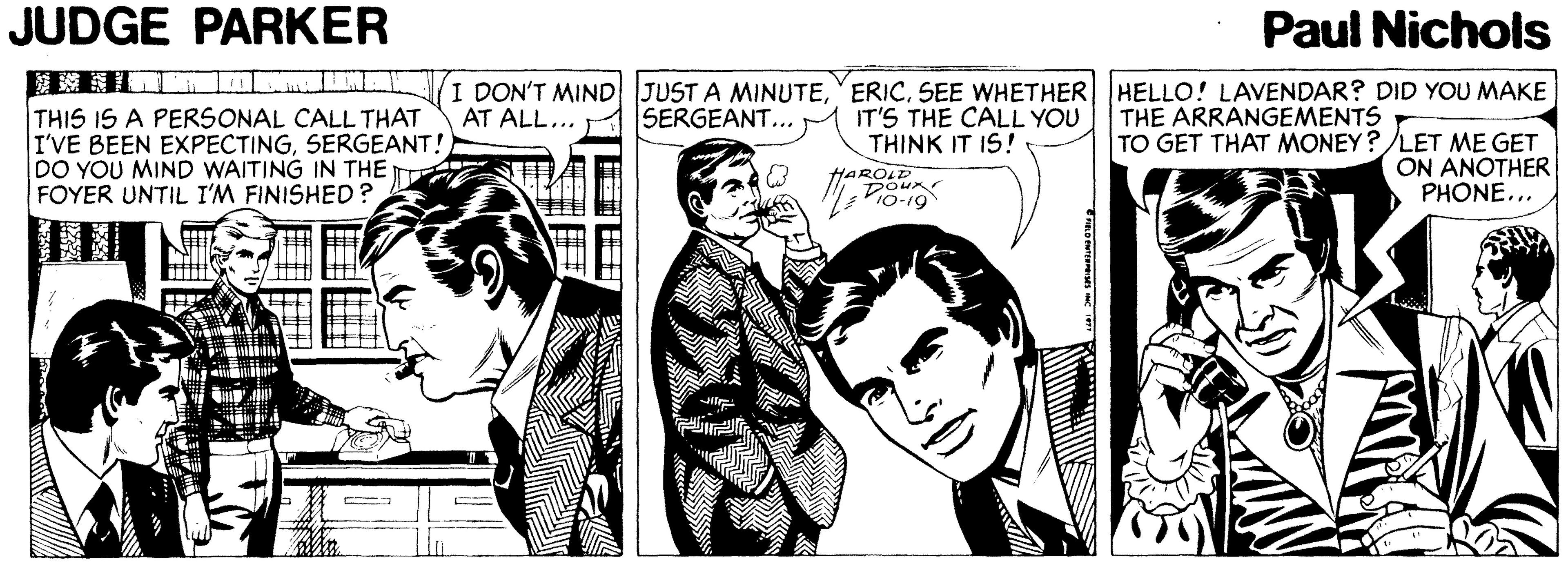 Line OCR: JUDGE PARKER Paul Nichols I DON'T MIND JUST A MINUTESEE WHETHER HELLO! LAVENDAR? DID YOU MAKE IT'S THE CALL YOU THINK IT IS! SERGEANT... THIS IS A PERSONAL CALL THAT I'VE BEEN EXPECTINGSERGEANT! DO YOU MIND WAITING IN THE FOYER UNTIL I'M FINISHED? AT ALL... THE ARRANGEMENTS HAROLD Doux 10-19 TO GET THAT MONEY?LET ME GET ON ANOTHER PHONE... JUDGE PARKER Paul Nichols I DON'T MIND JUST A MINUTESEE WHETHER HELLO! LAVENDAR? DID YOU MAKE IT'S THE CALL YOU THINK IT IS! SERGEANT... THIS IS A PERSONAL CALL THAT I'VE BEEN EXPECTINGSERGEANT! DO YOU MIND WAITING IN THE FOYER UNTIL I'M FINISHED? AT ALL... THE ARRANGEMENTS HAROLD Doux 10-19 TO GET THAT MONEY?LET ME GET ON ANOTHER PHONE...