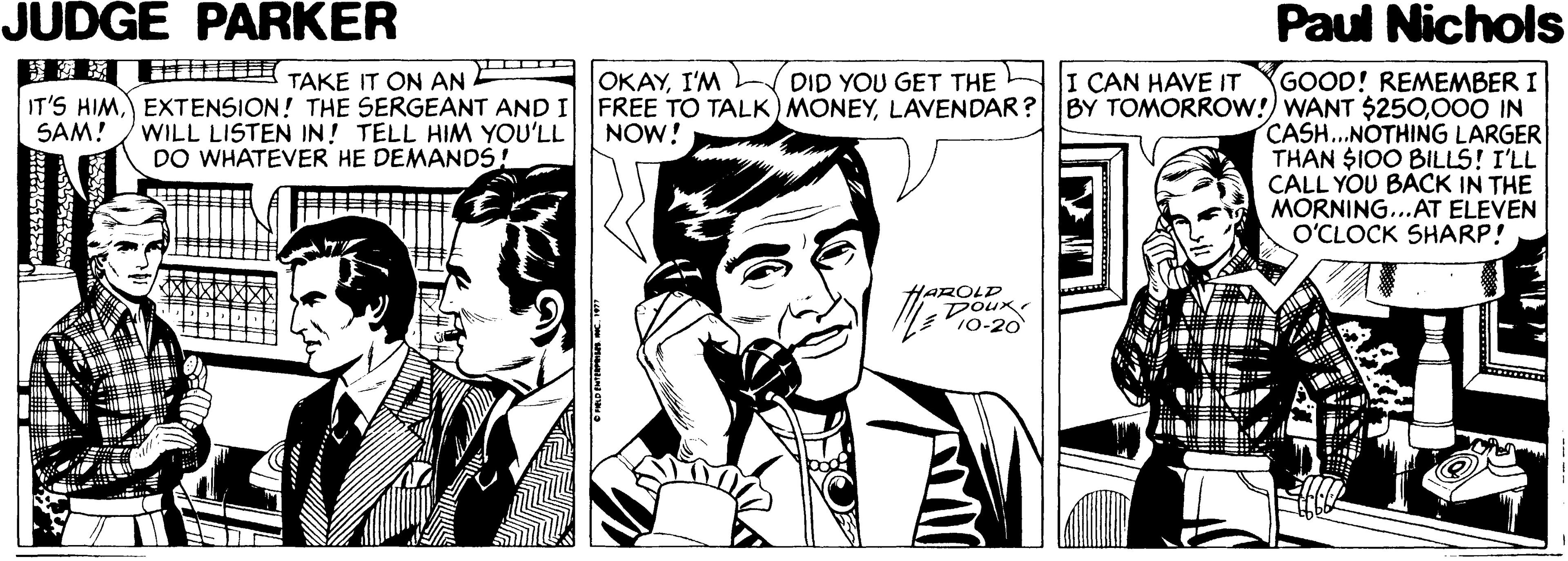 Art OCR: JUDGE PARKER Paul Nichols IE E TAKE IT ON AN IT'S HIMEXTENSION! THE SERGEANT AND I WILL LISTEN IN! TELL HIM YOU'LL DO WHATEVER HE DEMANDS! GOOD! REMEMBER I FREE TO TALK) MONEY000 IN CASH..NOTHING LARGER THAN SIO0 BILLS! I'LL CALL YOU BACK IN THE MORNING...AT ELEVEN O'CLOCK SHARP! OKAYI'M DID YOU GET THE I CAN HAVE IT SAM! NOW! HAROLD DOur JUDGE PARKER Paul Nichols IE E TAKE IT ON AN IT'S HIMEXTENSION! THE SERGEANT AND I WILL LISTEN IN! TELL HIM YOU'LL DO WHATEVER HE DEMANDS! GOOD! REMEMBER I FREE TO TALK) MONEYLAVENDAR? BY TOMORROW!) WANT $250000 IN CASH..NOTHING LARGER THAN SIO0 BILLS! I'LL CALL YOU BACK IN THE MORNING...AT ELEVEN O'CLOCK SHARP! OKAYI'M DID YOU GET THE I CAN HAVE IT SAM! NOW! HAROLD DOur