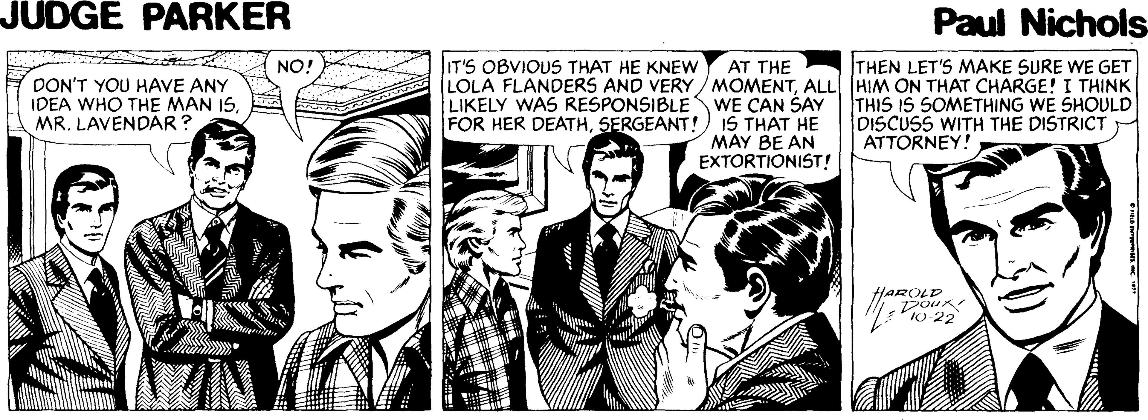 Art OCR: JUDGE PARKER Paul Nichols NO! IT'S OBVIOUS THAT HE KNEW THEN LET'S MAKE SURE WE GET AT THE LOLA FLANDERS AND VERY/MOMENTALL HIM ON THAT CHARGE! I THINK WE CAN ŠAY IS THAT HE MAY BE AN EXTORTIONIST! DON'T YOU HAVE ANY IDEA WHO THE MAN ISMR. LAVENDAR? LIKELY WAS RESPONSIBLE FOR HER DEATHSERGEANT! THIS IS 5OMETHING WE SHOULD DISCUSS WITH THE DISTRICT ATTORNEY! HAROLD Doux 10-22 JUDGE PARKER Paul Nichols NO! IT'S OBVIOUS THAT HE KNEW THEN LET'S MAKE SURE WE GET AT THE LOLA FLANDERS AND VERY/MOMENTALL HIM ON THAT CHARGE! I THINK WE CAN ŠAY IS THAT HE MAY BE AN EXTORTIONIST! DON'T YOU HAVE ANY IDEA WHO THE MAN ISMR. LAVENDAR? LIKELY WAS RESPONSIBLE FOR HER DEATHSERGEANT! THIS IS 5OMETHING WE SHOULD DISCUSS WITH THE DISTRICT ATTORNEY! HAROLD Doux 10-22