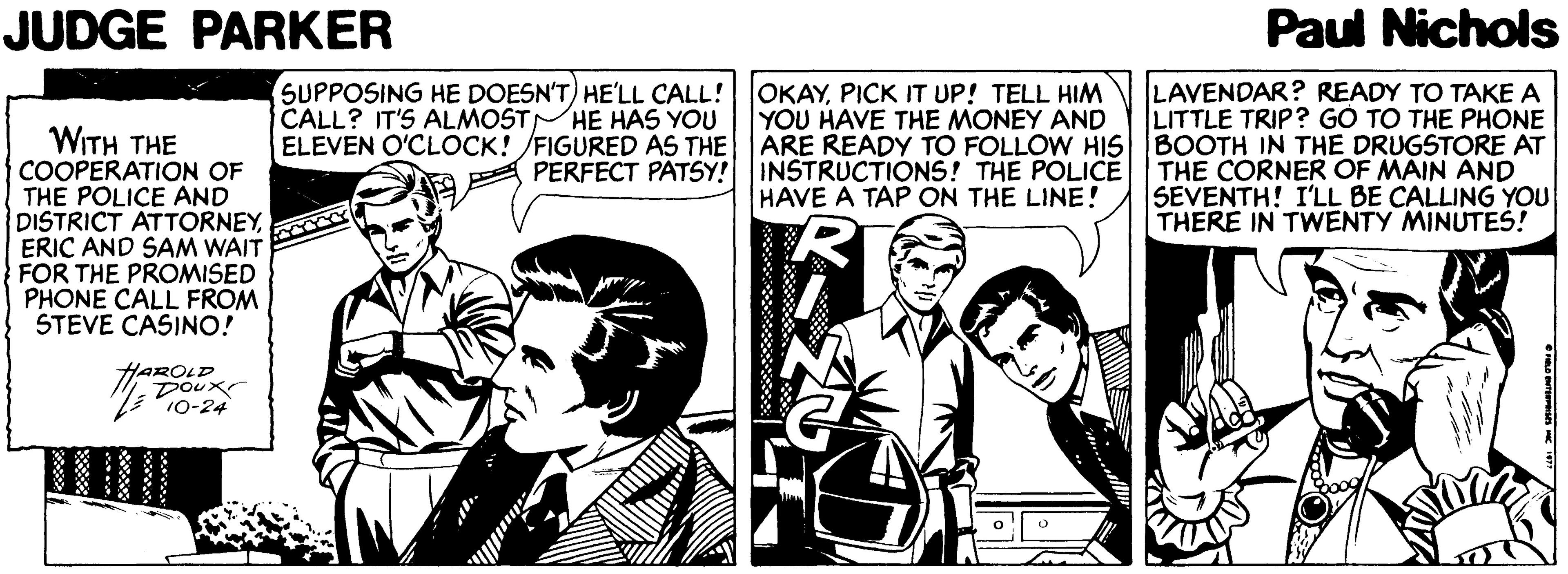 Parallel OCR: JUDGE PARKER Paul Nichols SUPPOSING HE DOESN'T) HE'LL CALL! CALL? IT'S ALMOSTHE HAS YOU ELEVEN O'CLOCK! /FIGURED AS THE LAVENDAR? READY TO TAKE A LITTLE TRIP? GÓ TO THE PHONE ARE READY TO FOLLOW HIS BOOTH IN THE DRUGSTORE AT A PERFECT PATSY! INSTRUCTIONS! THE POLICE THE CÓRNER OF MAIN AND SEVENTH! I'LL BE CALLING YOU THERE IN TWENTY MINUTES! OKAYPICK IT UP! TELL HIM YOU HAVE THE MONEY AND WITH THE COOPERATION OF THE POLICE AND DISTRICT ATTORNEYERIC AND SAM WAIT FOR THE PROMISED PHONE CALL FROM STEVE CASINO! HAVE A TAP ON THE LINE! HAROLD Doux JUDGE PARKER Paul Nichols SUPPOSING HE DOESN'T) HE'LL CALL! CALL? IT'S ALMOSTHE HAS YOU ELEVEN O'CLOCK! /FIGURED AS THE LAVENDAR? READY TO TAKE A LITTLE TRIP? GÓ TO THE PHONE ARE READY TO FOLLOW HIS BOOTH IN THE DRUGSTORE AT A PERFECT PATSY! INSTRUCTIONS! THE POLICE THE CÓRNER OF MAIN AND SEVENTH! I'LL BE CALLING YOU THERE IN TWENTY MINUTES! OKAYPICK IT UP! TELL HIM YOU HAVE THE MONEY AND WITH THE COOPERATION OF THE POLICE AND DISTRICT ATTORNEYERIC AND SAM WAIT FOR THE PROMISED PHONE CALL FROM STEVE CASINO! HAVE A TAP ON THE LINE! HAROLD Doux