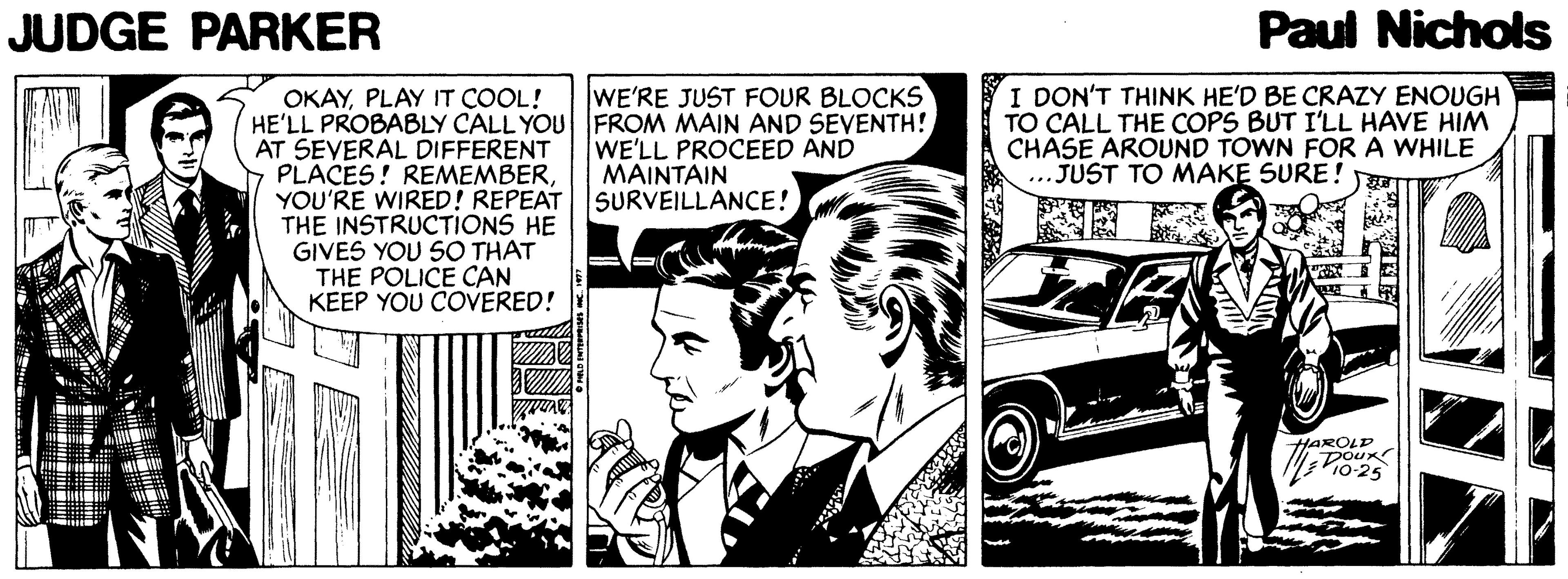 Parallel OCR: JUDGE PARKER Paul Nichols I DON'T THINK HE'D BE CRAZY ENOUGH TO CALL THE COPS BUT I'LL HAVE HIM CHASE AROUND TOWN FORA WHILE ...JUST TO MAKE SURE! WE'RE JUST FOUR BLOCKS OKAYPLAY IT COOL! HE'LL PROBABLY CALL YOU FROM MAIN AND SEVENTH! AT SEVERAL DIFFERENT PLACES! REMEMBERYOU'RE WIRED! REPEAT THE INSTRUCTIONS HE GIVES YOU SO THAT THE POLICE CAN KEEP YOU COVERED! WE'LL PROCEED AND MAINTAIN SURVEILLANCE! HAROLD DOUR P10-25 JUDGE PARKER Paul Nichols I DON'T THINK HE'D BE CRAZY ENOUGH TO CALL THE COPS BUT I'LL HAVE HIM CHASE AROUND TOWN FORA WHILE ...JUST TO MAKE SURE! WE'RE JUST FOUR BLOCKS OKAYPLAY IT COOL! HE'LL PROBABLY CALL YOU FROM MAIN AND SEVENTH! AT SEVERAL DIFFERENT PLACES! REMEMBERYOU'RE WIRED! REPEAT THE INSTRUCTIONS HE GIVES YOU SO THAT THE POLICE CAN KEEP YOU COVERED! WE'LL PROCEED AND MAINTAIN SURVEILLANCE! HAROLD DOUR P10-25