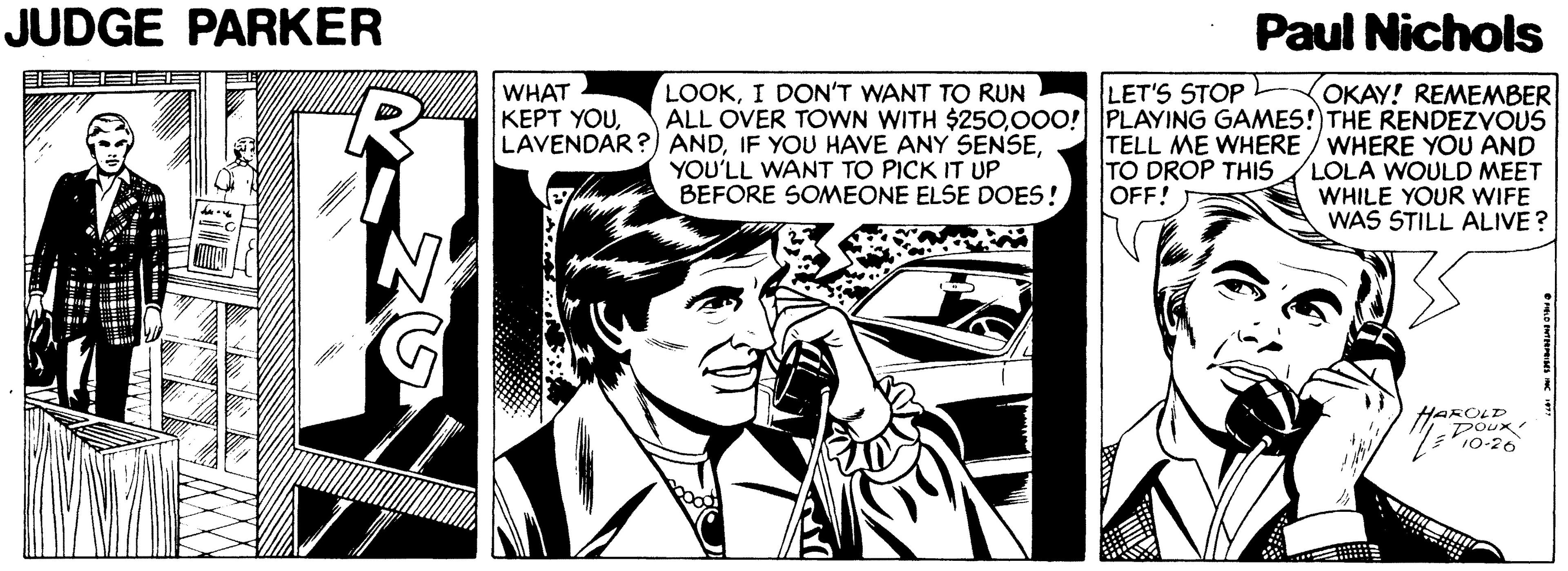 Fictional character OCR: JUDGE PARKER Paul Nichols LOOKI DON'T WANT TO RUN OKAY! REMEMBER ALL OVER TOWN WITH $250000! PLAYING GAMES!)THE RENDEZVOUS TELL ME WHERE / WHERE YOU AND LOLA WOULD MEET WHILE YOUR WIFE WAS STILL ALIVE? LET'S STOP WHAT KEPT YOUYOU'LL WANT TO PICK IT UP BEFORE SOMEONE ELSE DOES! TO DROP THIS OFF! HAROLD Poux JUDGE PARKER Paul Nichols LOOKI DON'T WANT TO RUN OKAY! REMEMBER ALL OVER TOWN WITH $250000! PLAYING GAMES!)THE RENDEZVOUS TELL ME WHERE / WHERE YOU AND LOLA WOULD MEET WHILE YOUR WIFE WAS STILL ALIVE? LET'S STOP WHAT KEPT YOULAVENDAR?) ANDIF YOU HAVE ANY SENSEYOU'LL WANT TO PICK IT UP BEFORE SOMEONE ELSE DOES! TO DROP THIS OFF! HAROLD Poux