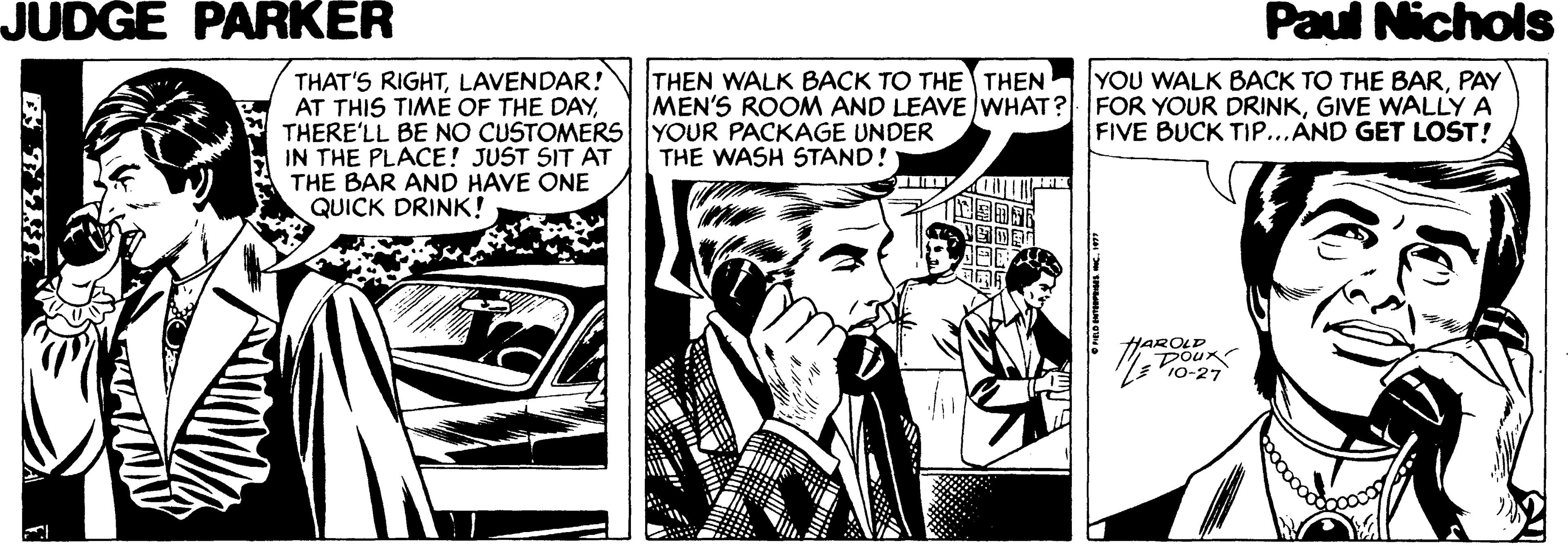 Monochrome OCR: JUDGE PARKER Paul Nichols THAT'S RIGHTLAVENDAR! AT THIS TIME OF THE DAYTHERE'LL BE NO CUSTOMERS YOUR PACKAGE UNDER IN THE PLACE! JUST SIT AT THE BAR AND HAVE ONE QUICK DRINK! YOU WALK BACK TO THE BARPAY MEN'S ROOM AND LEAVE WHAT? FOR YOUR DRINKGIVE WALLY A FIVE BUCK TIP...AND GET LOST! THEN WALK BACK TO THE THEN THE WASH STAND! 10-27 JUDGE PARKER Paul Nichols THAT'S RIGHTLAVENDAR! AT THIS TIME OF THE DAYTHERE'LL BE NO CUSTOMERS YOUR PACKAGE UNDER IN THE PLACE! JUST SIT AT THE BAR AND HAVE ONE QUICK DRINK! YOU WALK BACK TO THE BARPAY MEN'S ROOM AND LEAVE WHAT? FOR YOUR DRINKGIVE WALLY A FIVE BUCK TIP...AND GET LOST! THEN WALK BACK TO THE THEN THE WASH STAND! 10-27