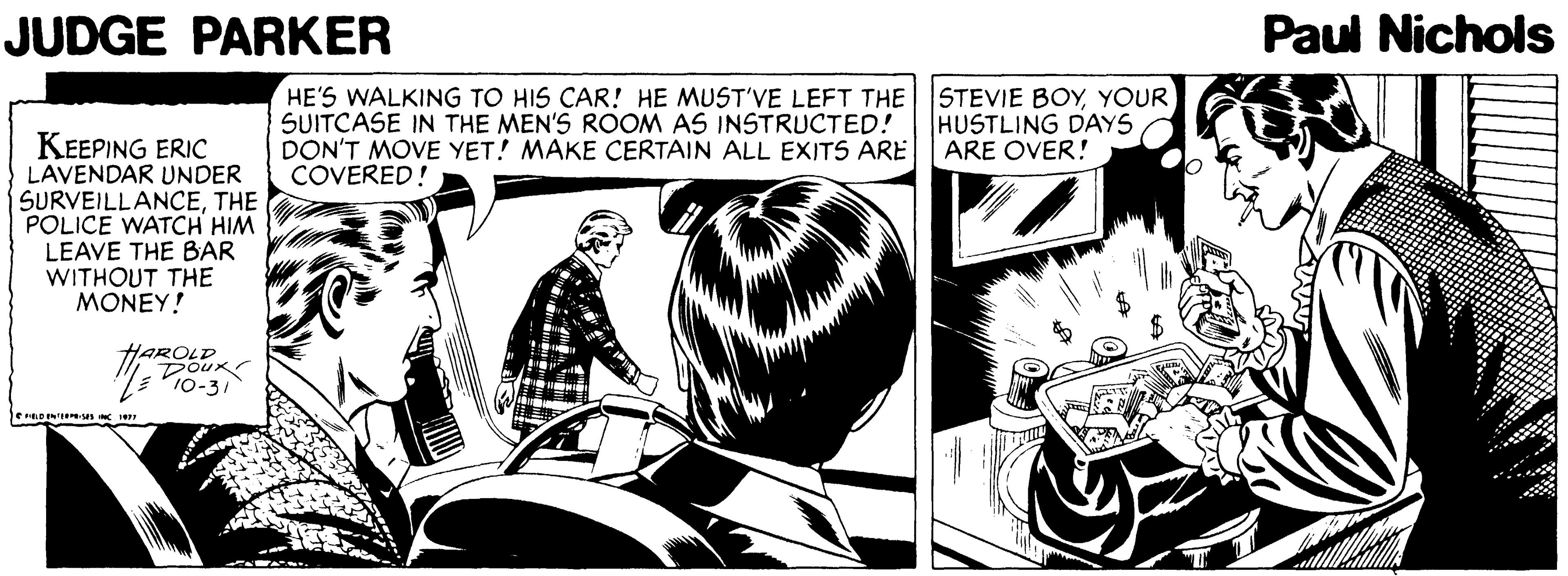 Art OCR: JUDGE PARKER Paul Nichols HE'S WALKING TO HIS CAR! HE MUST'VE LEFT THE SUITCASE IN THE MEN'S ROOM AS INSTRUCTED! DON'T MOVE YET! MAKE CERTAIN ALL EXITS ARE COVERED! STEVIE BOYYOUR HUSTLING DAYS ARE OVER! KEEPING ERIC LAVENDAR UNDER SURVEILLANCETHE POLICE WATCH HIM LEAVE THE BAR WITHOUT THE MONEY! HAROLD 10-31 JUDGE PARKER Paul Nichols HE'S WALKING TO HIS CAR! HE MUST'VE LEFT THE SUITCASE IN THE MEN'S ROOM AS INSTRUCTED! DON'T MOVE YET! MAKE CERTAIN ALL EXITS ARE COVERED! STEVIE BOYYOUR HUSTLING DAYS ARE OVER! KEEPING ERIC LAVENDAR UNDER SURVEILLANCETHE POLICE WATCH HIM LEAVE THE BAR WITHOUT THE MONEY! HAROLD 10-31