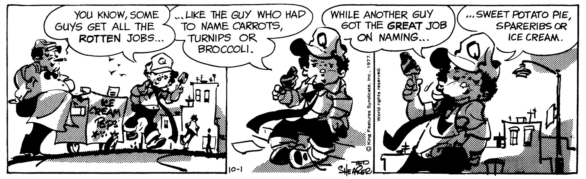 Fictional character OCR: YOU KNOWSOME GUYS GET ALL THE ROTTEN JOBS... .. LIKE THE GUY WHO HAD TO NAME CARROTSTURNIPS OR BROCCOLIWHILE ANOTHER GUY 6OT THE GREAT JOB ON NAMING... ...SWEET POTATO PIESPARERIBS OR ICE CREAM. 10-1 YOU KNOWSOME GUYS GET ALL THE ROTTEN JOBS... .. LIKE THE GUY WHO HAD TO NAME CARROTSTURNIPS OR BROCCOLIWHILE ANOTHER GUY 6OT THE GREAT JOB ON NAMING... ...SWEET POTATO PIESPARERIBS OR ICE CREAM. 10-1
