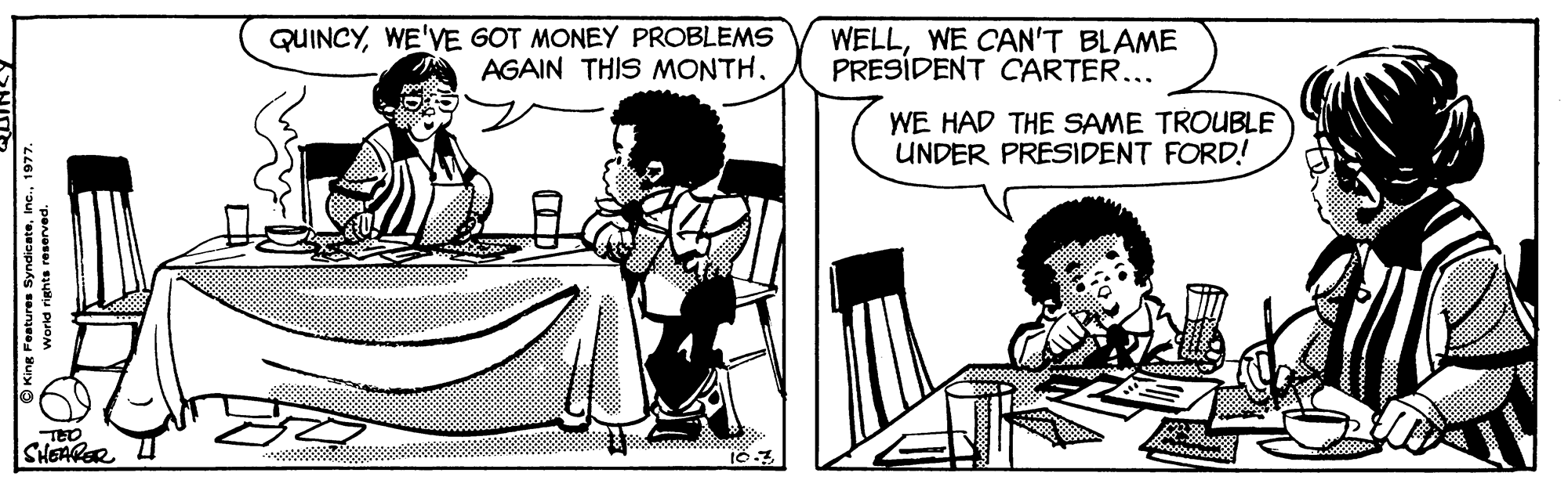 Fiction OCR: QUINCYWE'VE GOT MONEY PROBLEMS AGAIN THIS MONTHWE CAN'T BLAME PRESÍDENT CARTER... WE HAD THE SAME TROUBLE UNDER PRESIDENT FORD! TED SHEARER U . ajepuks saurgee QUINCYWE'VE GOT MONEY PROBLEMS AGAIN THIS MONTHWE CAN'T BLAME PRESÍDENT CARTER... WE HAD THE SAME TROUBLE UNDER PRESIDENT FORD! TED SHEARER U . ajepuks saurgee