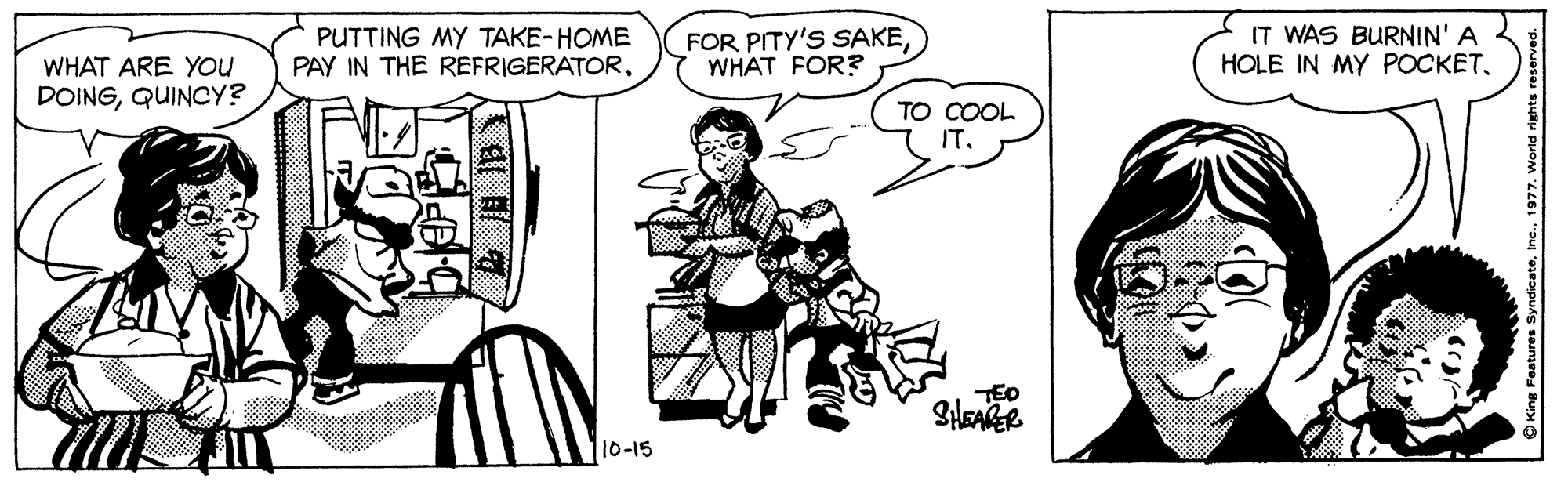 Sharing OCR: PUTTING MY TAKE-HOME PAY IN THE REFRIGERATORWHAT FOR? IT WAS BURNIN' A HOLE IN MY POCKETWHAT ARE You DOINGQUINCY? TO COOL IT. TED 10-15 PUTTING MY TAKE-HOME PAY IN THE REFRIGERATORFOR PITY'S SAKEWHAT FOR? IT WAS BURNIN' A HOLE IN MY POCKETWHAT ARE You DOINGQUINCY? TO COOL IT. TED 10-15