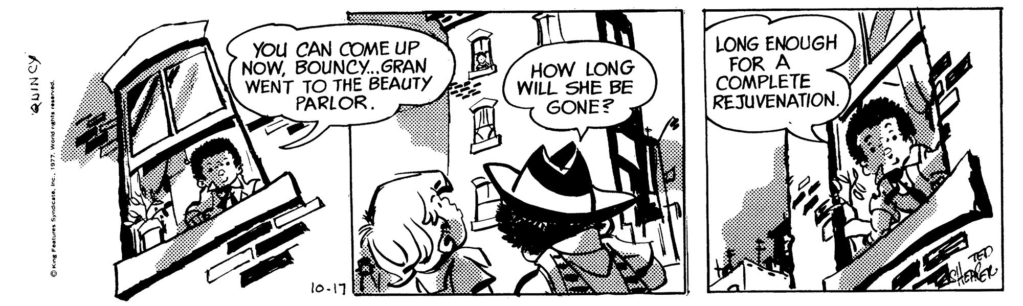 Comic book OCR: You CAN COME UP NOWBOUNCY...GRAN WENT TO THE BEAUTY PARLOR. HOW LONG WILL SHE BE GONE? LONG ENOUGH FOR A COMPLETE REJUVENATION. 10-17 QUINCY OKre retures fyndeais1977. word nents reserved. You CAN COME UP NOWBOUNCY...GRAN WENT TO THE BEAUTY PARLOR. HOW LONG WILL SHE BE GONE? LONG ENOUGH FOR A COMPLETE REJUVENATION. 10-17 QUINCY OKre retures fyndeais1977. word nents reserved.