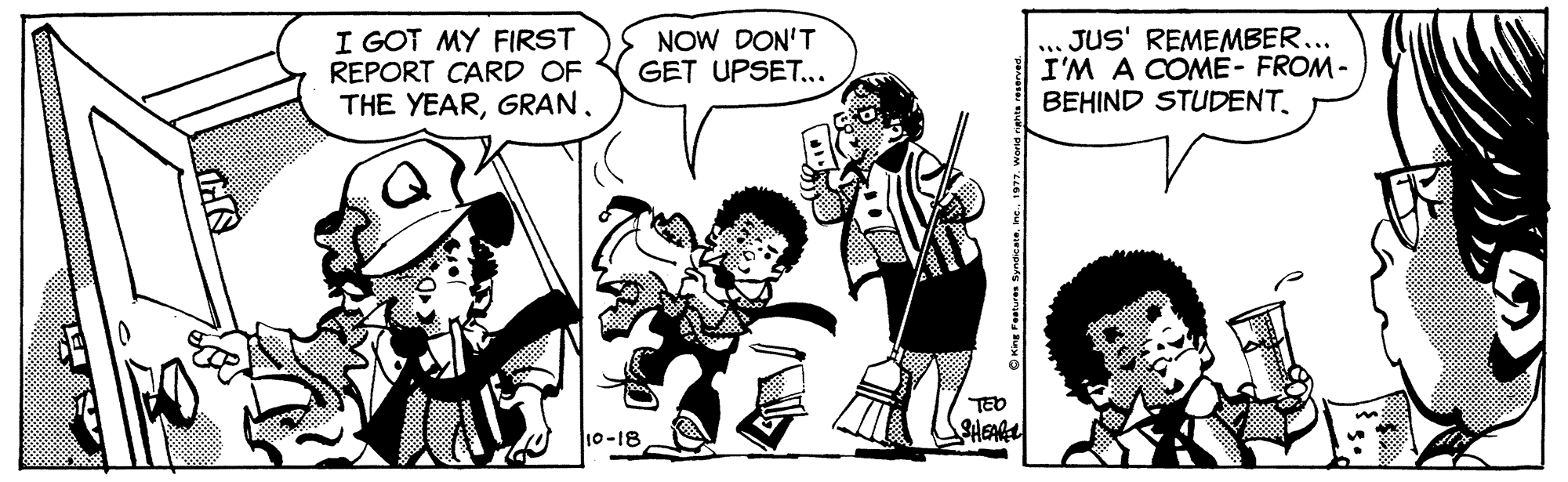 Style OCR: I GOT MY FIRST REPORT CARD OF THE YEARNOW DON'T GET UPSET.. JUS' REMEMBER... I'M A COME- FROM- BEHIND STUDENTTEO 10-18 SHEARE OKng re Syndcate. ne. 1377. word e I GOT MY FIRST REPORT CARD OF THE YEARNOW DON'T GET UPSET.. JUS' REMEMBER... I'M A COME- FROM- BEHIND STUDENTTEO 10-18 SHEARE OKng re Syndcate. ne. 1377. word e