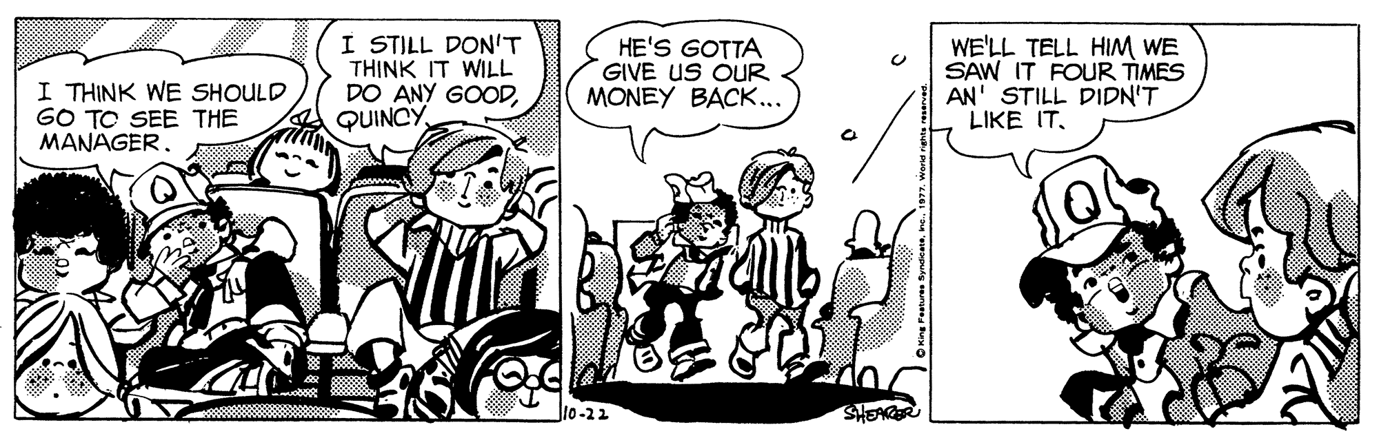 Art OCR: I THINK WE SHOULD GO TO SEE THE MANAGER. I STILL DON'T THINK IT WILL DO ANY GOODQUINCY HE'S GOTTA GIVE US OUR MONEY BACK... WE'LL TELL HIM WE SAW IT FOUR TIMES AN' STILL DIDN'T LIKE IT. J10-22 SHEARER I THINK WE SHOULD GO TO SEE THE MANAGER. I STILL DON'T THINK IT WILL DO ANY GOODQUINCY HE'S GOTTA GIVE US OUR MONEY BACK... WE'LL TELL HIM WE SAW IT FOUR TIMES AN' STILL DIDN'T LIKE IT. J10-22 SHEARER