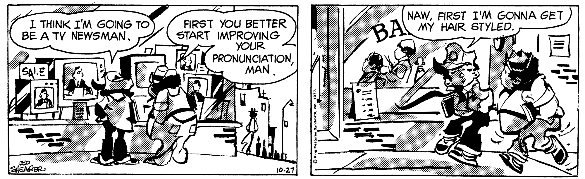 Monochrome OCR: I THINK I'M GOING TO BE A TV NEWSMANFIRST I'M GONNA GET MY HAIR STYLED. FIRST YOU BETTER START IMPROVING YOUR PRONUNCIATIONMAN. BA SAIE JED SHEARER 10.27 I THINK I'M GOING TO BE A TV NEWSMANFIRST I'M GONNA GET MY HAIR STYLED. FIRST YOU BETTER START IMPROVING YOUR PRONUNCIATIONMAN. BA SAIE JED SHEARER 10.27