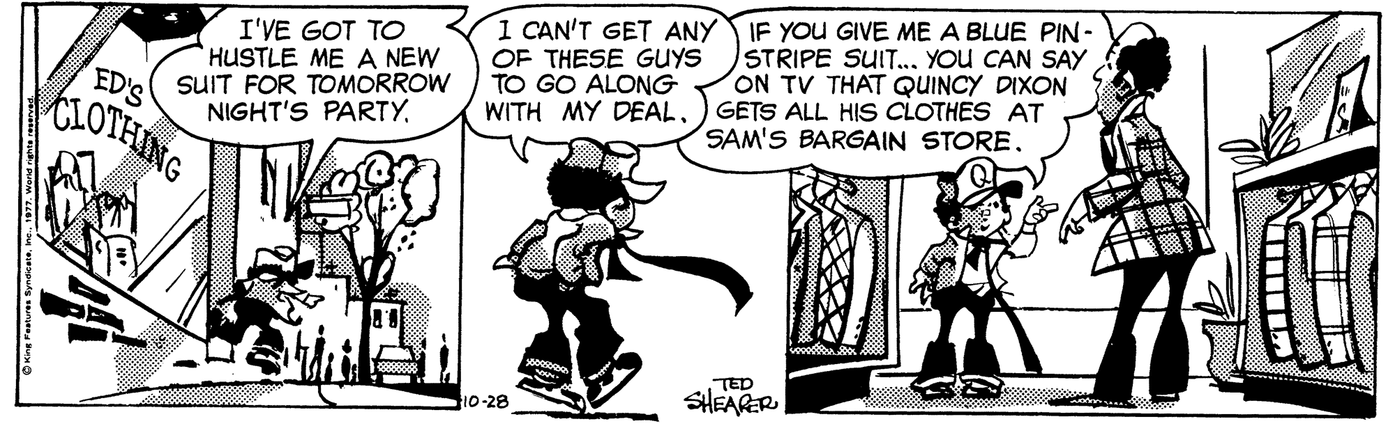 Conversation OCR: I'VE GOT TO HUSTLE ME A NEW SUIT FOR TOMORROW NIGHT'S PARTY. 1 CAN'T GET ANY IF YOU GIVE ME A BLUE PIN- STRIPE SUIT... YOU CAN SAY ON TV THAT QUINCY DIXON WITH MY DEAL) GETS ALL HIS CLOTHES AT SAM'S BARGAIN STORE OF THESE GUYS TO GO ALONG ED'S CLOTHING TED 10-28 SHEARER I'VE GOT TO HUSTLE ME A NEW SUIT FOR TOMORROW NIGHT'S PARTY. 1 CAN'T GET ANY IF YOU GIVE ME A BLUE PIN- STRIPE SUIT... YOU CAN SAY ON TV THAT QUINCY DIXON WITH MY DEAL) GETS ALL HIS CLOTHES AT SAM'S BARGAIN STORE OF THESE GUYS TO GO ALONG ED'S CLOTHING TED 10-28 SHEARER