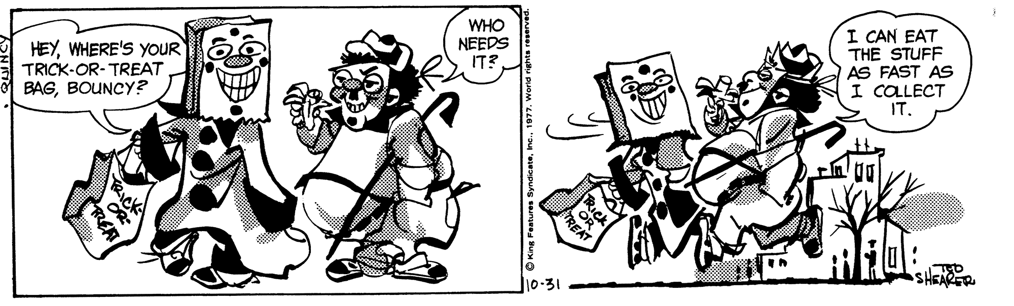 Rectangle OCR: WHO NEEDS IT? HEYWHERE'S YOUR TRICK-OR-TREAT BAGBOUNCY? I CAN EAT THE STUFF AS FAST AS I COLLECT IT. SHEARER 10-31 O King Fer TRICK OR REAT WHO NEEDS IT? HEYWHERE'S YOUR TRICK-OR-TREAT BAGBOUNCY? I CAN EAT THE STUFF AS FAST AS I COLLECT IT. SHEARER 10-31 O King Fer TRICK OR REAT
