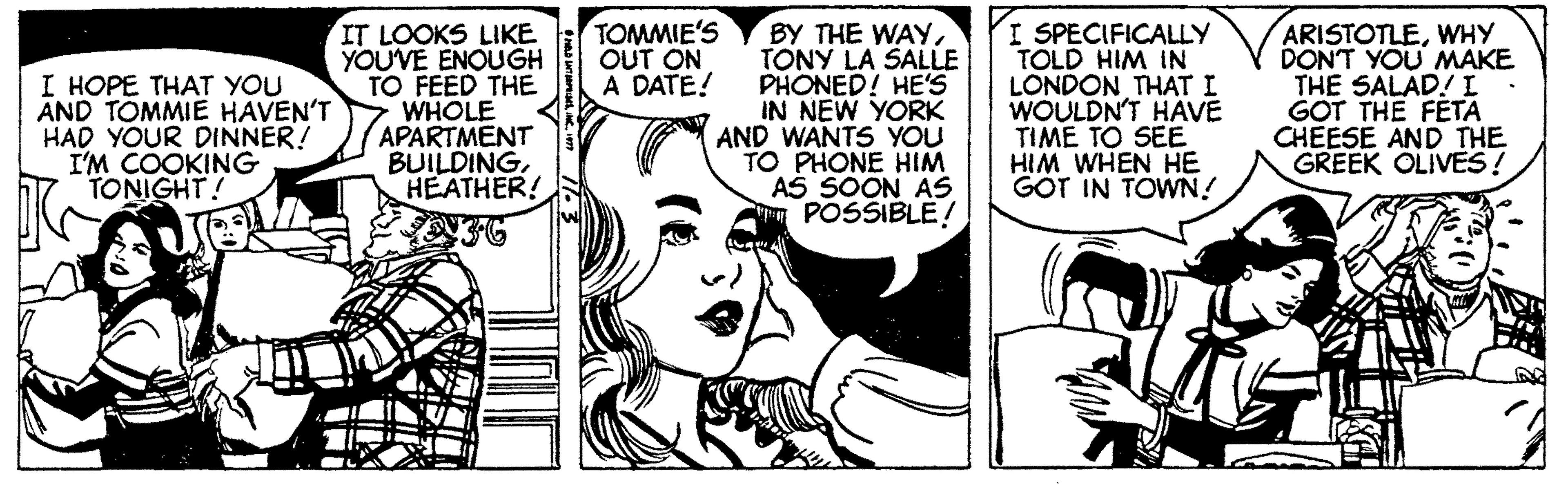 Organism OCR: TOMMIE'S OUT ON A DATE! I HOPE THAT YOU AND TOMMIE HAVEN'T HAD YOUR DINNER! I'M COOKING TONIGHT! IT LOOKS LIKE YOU'VE ENOUGH TO FEED THE WHOLE APARTMENT BUILDINGHEATHER! BY THE WAYTONY LA SALLE PHONED! HE'S IN NEW YORK AND WANTS YOU TO PHONE HIM AS SOON AS POSSIBLE! I SPECIFICALLY TOLD HIM IN LONDON THAT I WOULDN'T HAVE TIME TO SEE HIM WHEN HE GOT IN TOWN! ARISTOTLEWHY DONT YOU MAKE THE SALAD! L GOT THE FETA CHÉESE AND THE GREEK OLIVES! TOMMIE'S OUT ON A DATE! I HOPE THAT YOU AND TOMMIE HAVEN'T HAD YOUR DINNER! I'M COOKING TONIGHT! IT LOOKS LIKE YOU'VE ENOUGH TO FEED THE WHOLE APARTMENT BUILDINGHEATHER! BY THE WAYTONY LA SALLE PHONED! HE'S IN NEW YORK AND WANTS YOU TO PHONE HIM AS SOON AS POSSIBLE! I SPECIFICALLY TOLD HIM IN LONDON THAT I WOULDN'T HAVE TIME TO SEE HIM WHEN HE GOT IN TOWN! ARISTOTLEWHY DONT YOU MAKE THE SALAD! L GOT THE FETA CHÉESE AND THE GREEK OLIVES!