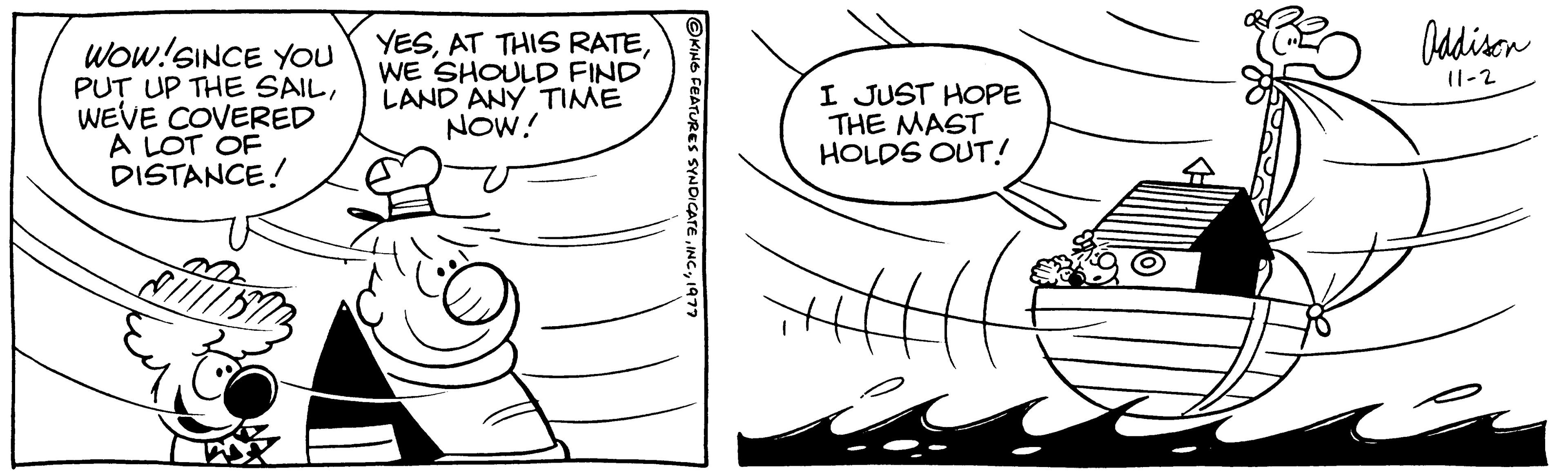 Handwriting OCR: WOW! SINCE YOU PUT UP THE SAILWEVE COVERED A LOT OF DISTANCE! YESWE SHOULD FIND LAND ANY TIME NOW! ?KING FEATURES SYNDICATE1977 I JUST HOPE THE MAST HOLDS OUT! Oddison 11-2 WOW ! SINCE YOU PUT UP THE SAILWEVE COVERED A LOT OF DISTANCE ! YESAT THIS RATEWE SHOULD FIND LAND ANY TIME NOW ! ?KING FEATURES SYNDICATEINC .1977 I JUST HOPE THE MAST HOLDS OUT ! Oddison 11-2