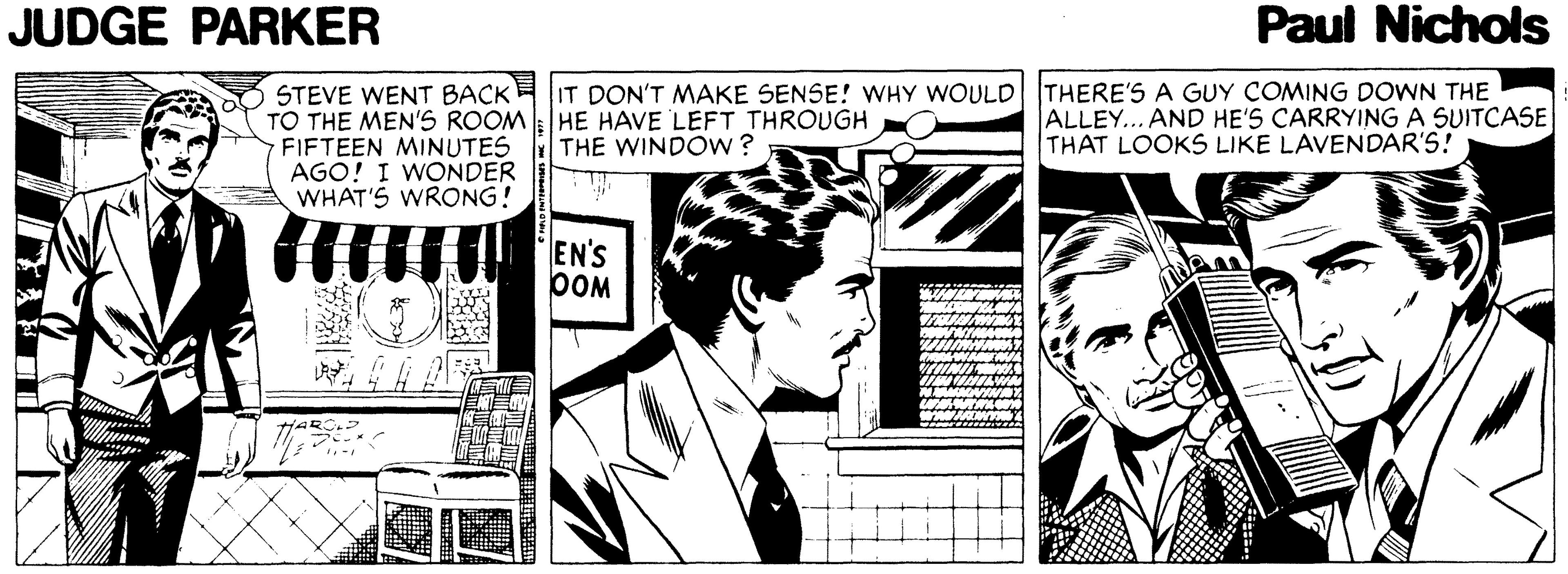 Monochrome OCR: JUDGE PARKER Paul Nichols STEVE WENT BACK TO THE MEN'S ROOM HE HAVE LEFT THROUGH FIFTEEN MINUTES AGO! I WONDER WHAT'S WRONG! IT DON'T MAKE SENSE! WHY WOULD THERE'S A GUY COMING DOWN THE ALLEY.. AND HE'S CARRYING A SUITCASE THAT LOOKS LIKE LAVENDAR'S! THE WINDOW? EN'S pOM ? JUDGE PARKER Paul Nichols STEVE WENT BACK TO THE MEN'S ROOM HE HAVE LEFT THROUGH FIFTEEN MINUTES AGO! I WONDER WHAT'S WRONG! IT DON'T MAKE SENSE! WHY WOULD THERE'S A GUY COMING DOWN THE ALLEY.. AND HE'S CARRYING A SUITCASE THAT LOOKS LIKE LAVENDAR'S! THE WINDOW? EN'S pOM ?