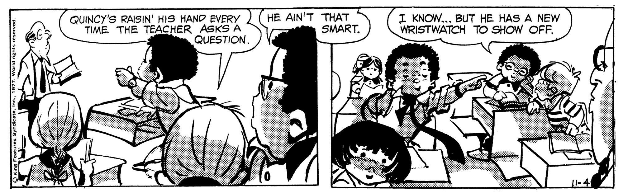 Organism OCR: QUINCY'S RAISIN' HIS HAND EVERY TIME THE TEACHER ASKS A QUESTION. HE AIN'T THAT SMART. I KNOW... BUT HE HAS A NEW WRISTWATCH TO SHOW OFF. SyndiceteInc. 1977. World ri QUINCY'S RAISIN' HIS HAND EVERY TIME THE TEACHER ASKS A QUESTION. HE AIN'T THAT SMART. I KNOW... BUT HE HAS A NEW WRISTWATCH TO SHOW OFF. SyndiceteInc. 1977. World ri