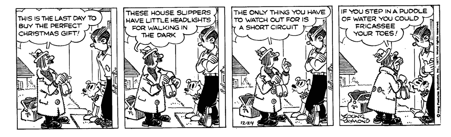 Comic book OCR: IF YOU STEP IN A PUDDLE THESE HOUSE SLIPPERS HAVE LITTLE HEADLIGHTS FOR WALKING IN THE DARK THE ONLY THING YOU HAVE TO WATCH OUT FOR IS A SHORT CIRCUIT THIS IS THE LAST DAY TO OF WATER YOU COULD FRICASSEE YOUR TOES! BUY THE PERFECT CHRISTMAS GIFT! 12-24 IF YOU STEP IN A PUDDLE THESE HOUSE SLIPPERS HAVE LITTLE HEADLIGHTS FOR WALKING IN THE DARK THE ONLY THING YOU HAVE TO WATCH OUT FOR IS A SHORT CIRCUIT THIS IS THE LAST DAY TO OF WATER YOU COULD FRICASSEE YOUR TOES! BUY THE PERFECT CHRISTMAS GIFT! 12-24
