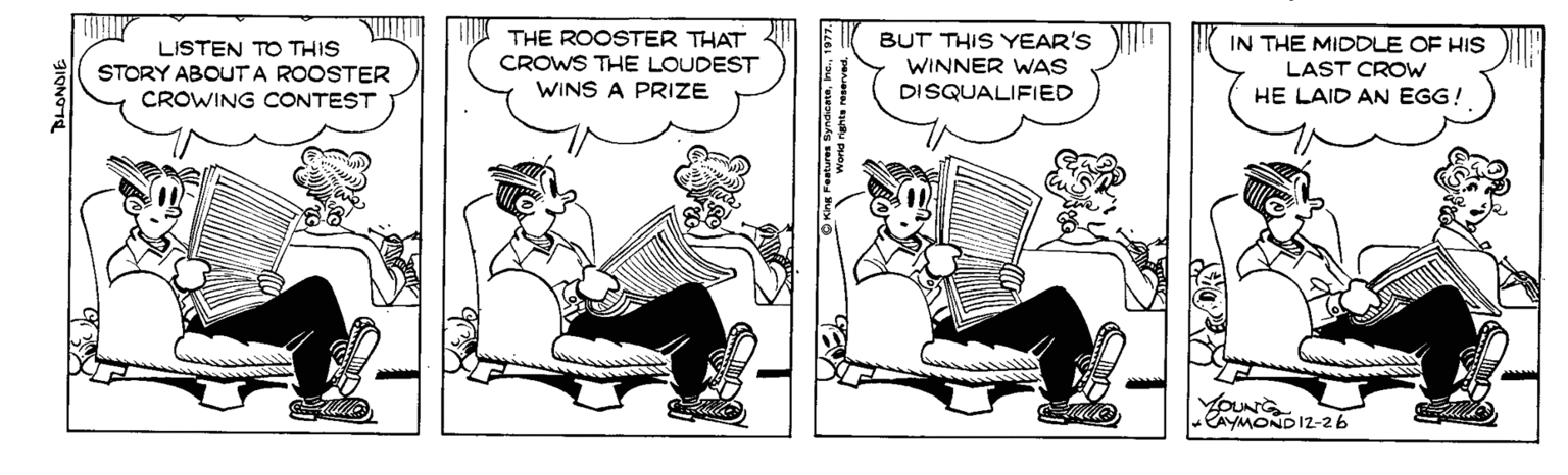 Comic book OCR: LISTEN TO THIS STORY ABOUTA ROOSTER CROWING CONTEST THE ROOSTER THAT CROWS THE LOUDEST WINS A PRIZE BUT THIS YEAR'S WINNER WAS DISQUALIFIED IN THE MIDDLE OF HIS LAST CROW HE LAID AN EGG! DUN CAYMONDI2-26 LISTEN TO THIS STORY ABOUTA ROOSTER CROWING CONTEST THE ROOSTER THAT CROWS THE LOUDEST WINS A PRIZE BUT THIS YEAR'S WINNER WAS DISQUALIFIED IN THE MIDDLE OF HIS LAST CROW HE LAID AN EGG! DUN CAYMONDI2-26