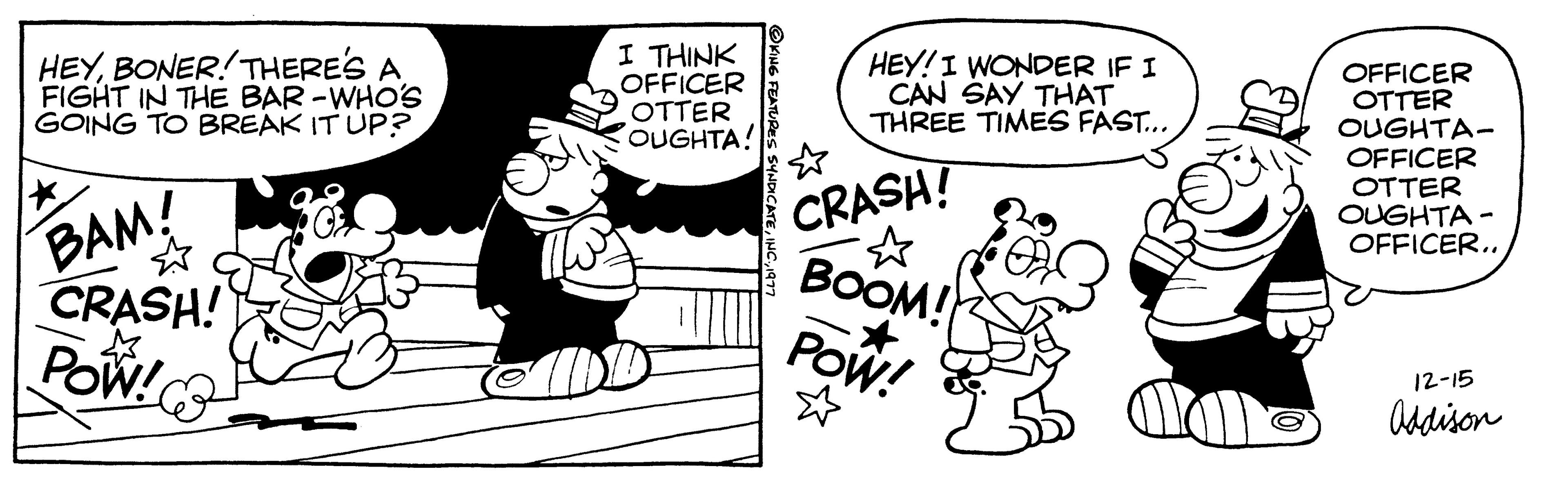 Drawing OCR: HEYBONER! THERE'S A FIGHT IN THE BAR-WHO'S GOING TO BREAK IT UP? * BAM! ? CRASH! POW! I THINK OFFICER OTTER OUGHTA! HEY! I WONDER IF I ICAN SAY THAT THREE TIMES FAST... CRASH! ? BOOM! POW! OFFICER OTTER OUGHTA- OFFICER OTTER OUGHTA- OFFICER.. 12-15 Addison HEYBONER ! THERE'S A FIGHT IN THE BAR - WHO'S GOING TO BREAK IT UP ? * BAM ! ? CRASH ! POW ! I THINK OFFICER OTTER OUGHTA ! HEY ! I WONDER IF I ICAN SAY THAT THREE TIMES FAST ... CRASH ! ? BOOM ! POW ! OFFICER OTTER OUGHTA OFFICER OTTER OUGHTA OFFICER .. 12-15 Addison
