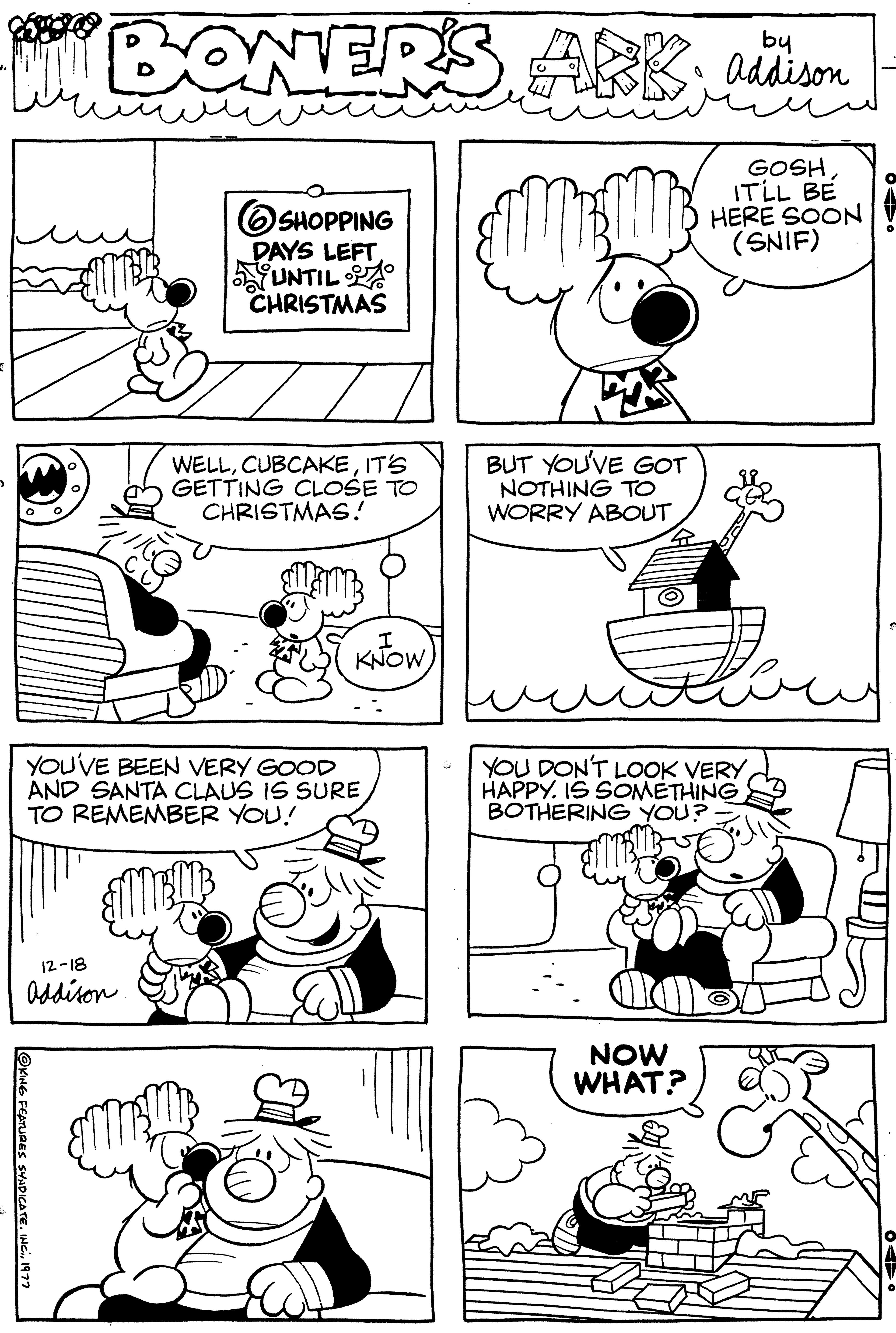 Organism OCR: by "BONERS ARK addison 12-18 Addison ?KING FEATURES SYNDICATE1977 SHOPPING Ho DAYS LEFT UNTIL CHRISTMAS WELLIT'S GETTING CLOSE TO CHRISTMAS! YOU'VE BEEN VERY GOOD AND SANTA CLAUS IS SURETO REMEMBER YOU! KNOW BUT YOU'VE GOT NOTHING TO WORRY ABOUT 0 NOW WHAT? GOSHIT'LL BE HERE SOON (SNIF) YOU DON'T LOOK VERY HAPPYIS SOMETHING BOTHERING YOU? by " BONERS ARK addison 12-18 Addison ?KING FEATURES SYNDICATEINC .1977 SHOPPING Ho DAYS LEFT UNTIL CHRISTMAS WELLIT'S GETTING CLOSE TO CHRISTMAS ! YOU'VE BEEN VERY GOOD AND SANTA CLAUS IS SURETO REMEMBER YOU ! KNOW BUT YOU'VE GOT NOTHING TO WORRY ABOUT 0 NOW WHAT ? GOSHIT'LL BE HERE SOON ( SNIF ) YOU DON'T LOOK VERY HAPPYIS SOMETHING BOTHERING YOU ?
