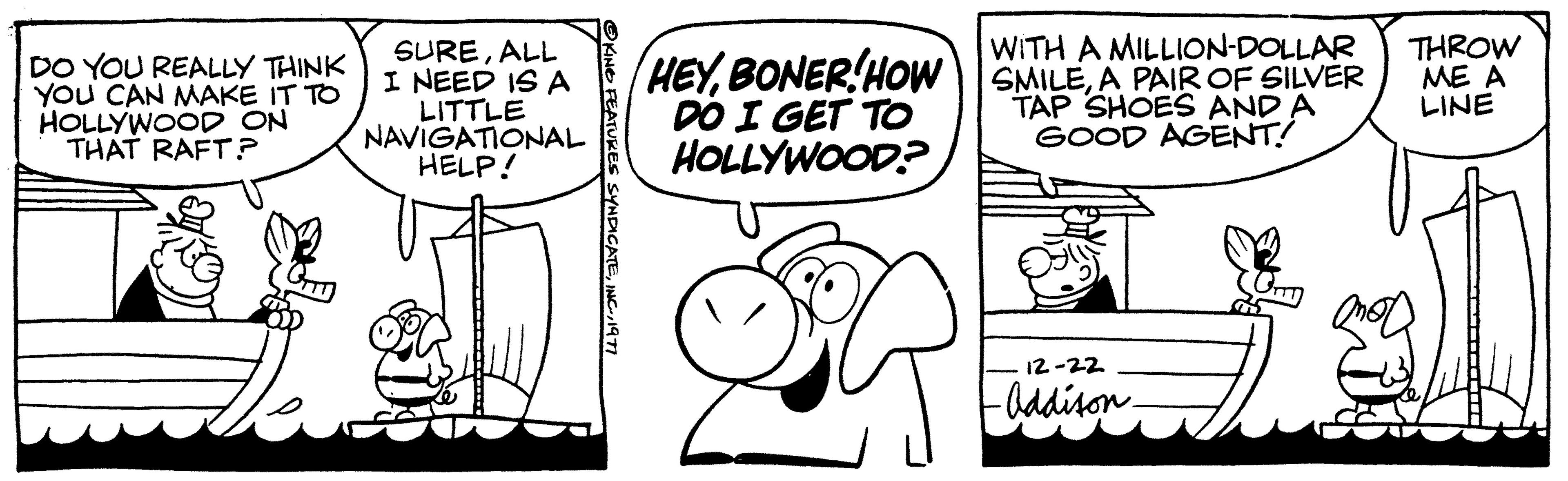 Font OCR: DO YOU REALLY THINK YOU CAN MAKE IT TO HOLLYWOOD ON THAT RAFT? SUREALL I NEED IS A LITTLE NAVIGATIONAL HELP! OKING FEATURES SYNDICATE1977 WITH A MILLION-DOLLAR HEYA PAIR OF SILVER DO I GET TO HOLLYWOOD? TAP SHOES AND A GOOD AGENT! 12-22 -Addison- O THROW ME A LINE DO YOU REALLY THINK YOU CAN MAKE IT TO HOLLYWOOD ON THAT RAFT ? SUREALL I NEED IS A LITTLE NAVIGATIONAL HELP ! OKING FEATURES SYNDICATEINC .1977 WITH A MILLION - DOLLAR HEYBONER ! HOW SMILEA PAIR OF SILVER DO I GET TO HOLLYWOOD ? TAP SHOES AND A GOOD AGENT ! 12-22 -Addison O THROW ME A LINE