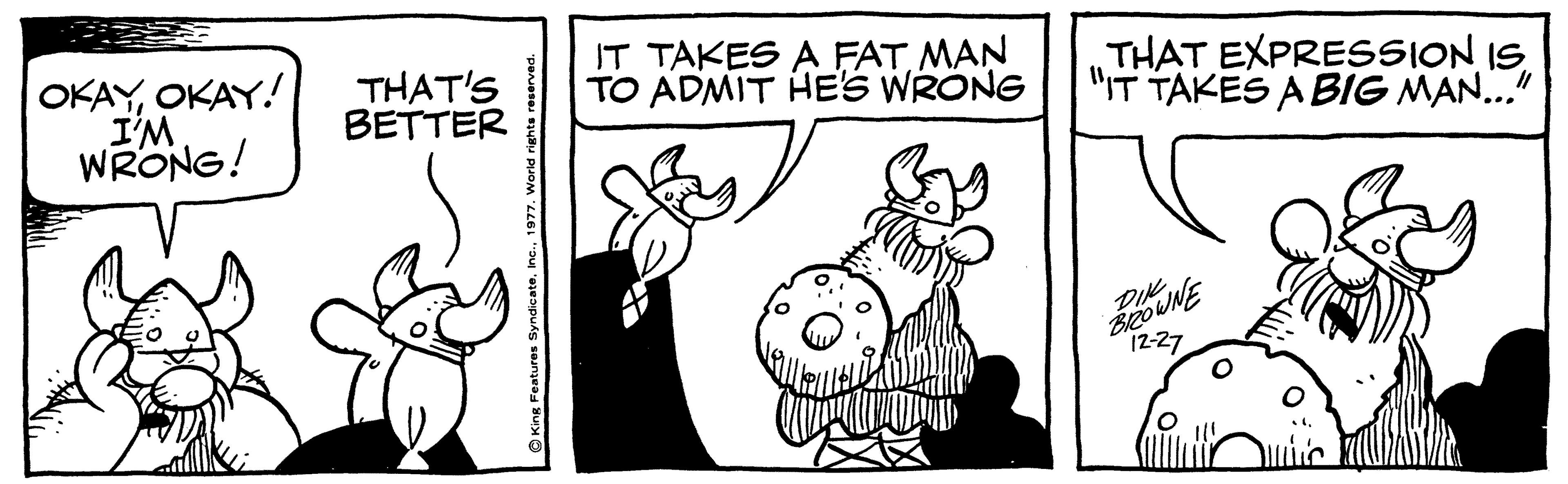 Font OCR: OKAYOKAY! I'M WRONG! THAT'S BETTER IT TAKES A FAT MAN TO ADMIT HES WRONG THAT EXPRESSION IS "IT TAKES A BIG MAN..." UNE 12-27 OKAYOKAY! I'M WRONG! THAT'S BETTER IT TAKES A FAT MAN TO ADMIT HES WRONG THAT EXPRESSION IS "IT TAKES A BIG MAN..." UNE 12-27