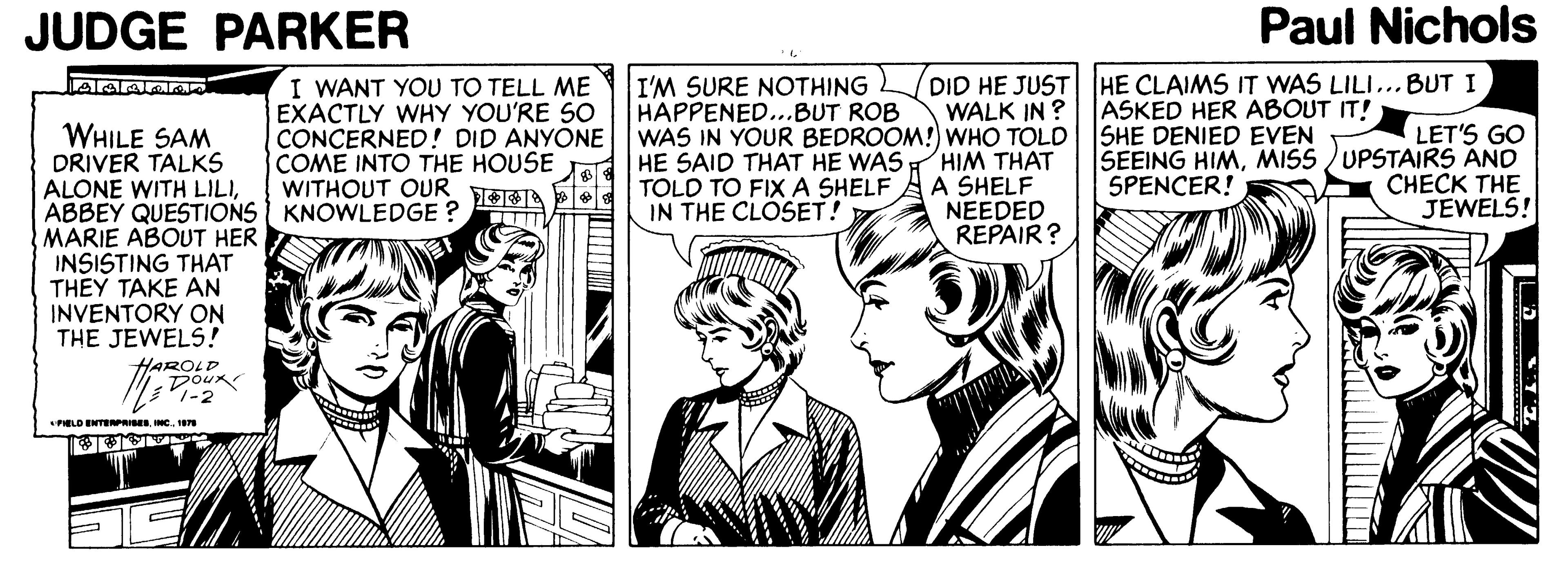 Line OCR: JUDGE PARKER Paul Nichols DID HE JUST| HE CLAIMS IT WAS LILI.. BUT I I WANT YOU TO TELL ME EXACTLY WHY YOU'RE SO CONCERNED! DID ANYONE COME INTO THE HOUSE WITHOUT OUR I'M SURE NOTHING HAPPENED...BUT ROB ASKED HER ABOUT IT! SHE DENIED EVEN WHILE SAM DRIVER TALKS ALONE WITH LILIABBEY QUESTIONS KNOWLEDGE ? MARIE ABOUT HER INSISTING THAT THEY TAKE AN INVENTORY ON THE JEWELS! WALK IN ? WAS IN YOUR BEDROOM!) WHO TOLD HE SAID THAT HE WAS HIM THAT A SHELF NEEDED REPAIR? LET'S GO SEEING HIMMISS /UPSTAIRS AND CHECK THE JEWELS! SPENCER! TOLD TO FIX A SHELF IN THE CLOSET! HAROL ELD ENTEPRIBESe JUDGE PARKER Paul Nichols DID HE JUST| HE CLAIMS IT WAS LILI.. BUT I I WANT YOU TO TELL ME EXACTLY WHY YOU'RE SO CONCERNED! DID ANYONE COME INTO THE HOUSE WITHOUT OUR I'M SURE NOTHING HAPPENED...BUT ROB ASKED HER ABOUT IT! SHE DENIED EVEN WHILE SAM DRIVER TALKS ALONE WITH LILIABBEY QUESTIONS KNOWLEDGE ? MARIE ABOUT HER INSISTING THAT THEY TAKE AN INVENTORY ON THE JEWELS! WALK IN ? WAS IN YOUR BEDROOM!) WHO TOLD HE SAID THAT HE WAS HIM THAT A SHELF NEEDED REPAIR? LET'S GO SEEING HIMMISS /UPSTAIRS AND CHECK THE JEWELS! SPENCER! TOLD TO FIX A SHELF IN THE CLOSET! HAROL ELD ENTEPRIBES