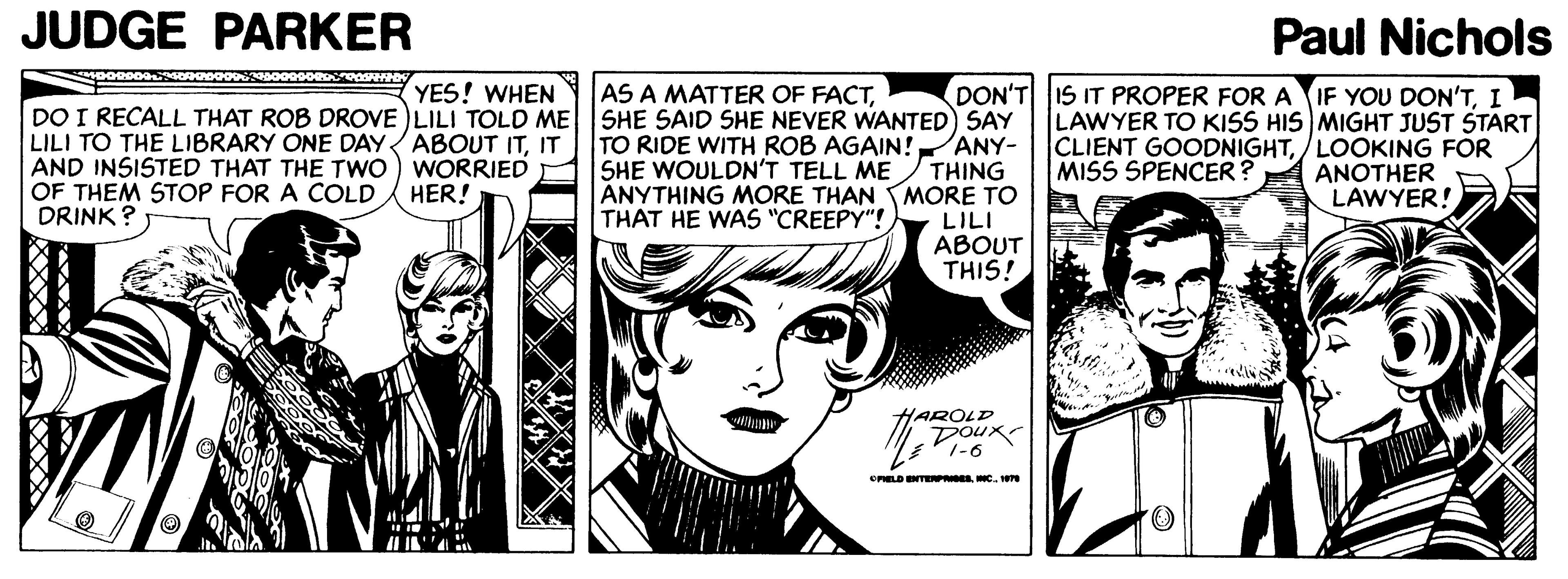 Font OCR: JUDGE PARKER Paul Nichols YES! WHEN DO I RECALL THAT ROB DROVE )LILI TOLD ME SHE SAID SHE NEVER WANTED) SAY AS A MATTER OF FACTI LAWYER TO KISS HIS MIGHT JUST START CLIENT GOODNIGHTLOOKING FOR ANOTHER LAWYER! DON'T LILI TO THE LIBRARY ONE DAYABOUT ITIT AND INSISTED THAT THE TWO OF THEM STOP FOR A COLD DRINK ANY- TO RIDE WITH ROB AGAIN! SHE WOULDN'T TELL ME THING ANYTHING MORE THAN MORE TO THAT HE WAS "CREEPY"!) WORRIED HER! MISS SPENCER? LILI ABOUT THIS! HAROLD DOux 1-6 CPLD NTEPNC. 1 JUDGE PARKER Paul Nichols YES! WHEN DO I RECALL THAT ROB DROVE )LILI TOLD ME SHE SAID SHE NEVER WANTED) SAY AS A MATTER OF FACTIS IT PROPER FOR A IF YOU DON'TI LAWYER TO KISS HIS MIGHT JUST START CLIENT GOODNIGHTLOOKING FOR ANOTHER LAWYER! DON'T LILI TO THE LIBRARY ONE DAYABOUT ITIT AND INSISTED THAT THE TWO OF THEM STOP FOR A COLD DRINK ANY- TO RIDE WITH ROB AGAIN! SHE WOULDN'T TELL ME THING ANYTHING MORE THAN MORE TO THAT HE WAS "CREEPY"!) WORRIED HER! MISS SPENCER? LILI ABOUT THIS! HAROLD DOux 1-6 CPLD NTEPNC. 1