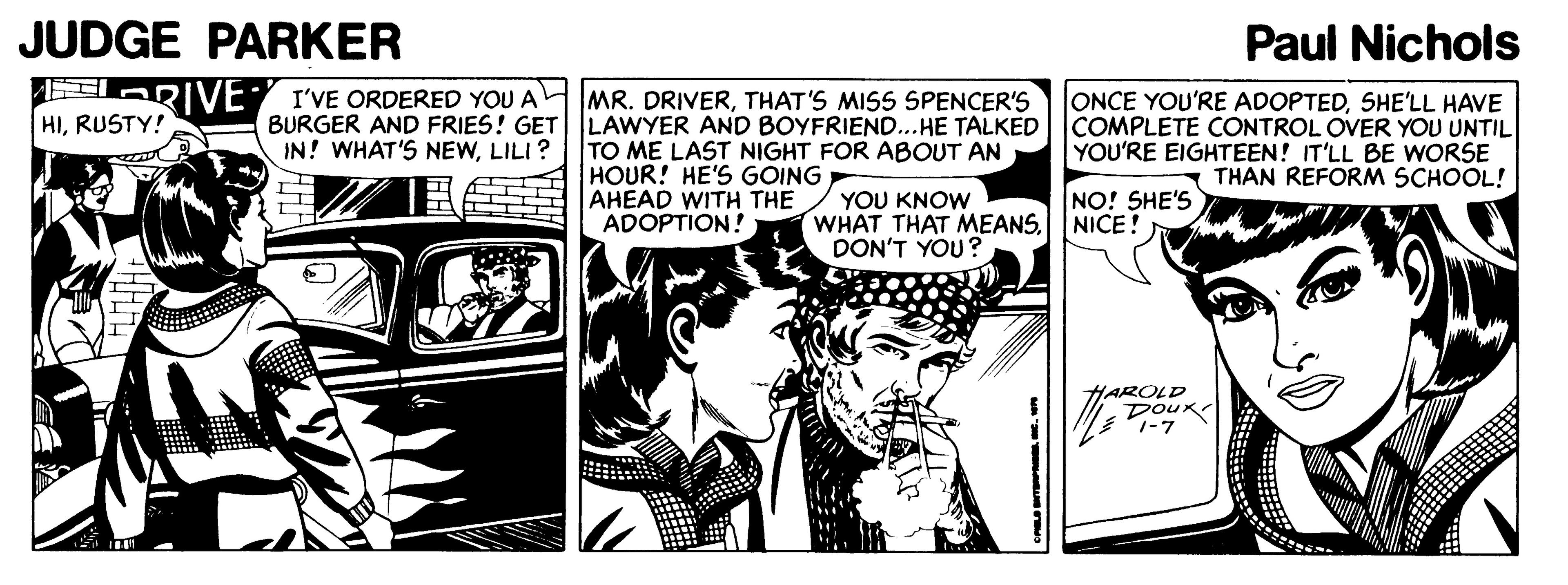 Monochrome OCR: JUDGE PARKER Paul Nichols ERIVE I'VE ORDERED YOU A BURGER AND FRIES! GET IN! WHAT'S NEWLILI? MR. DRIVERTHAT'S MISS SPENCER'S LAWYER AND BOYFRIEND...HE TALKED TO ME LAST NIGHT FOR ABOUT AN HOUR! HE'S GOING AHEAD WITH THE ADOPTION! ONCE YOU'RE ADOPTEDSHE'LL HAVE COMPLETE CONTROL OVER YOU UNTIL YOU'RE EIGHTEEN! IT'LL BE WORSE THAN REFORM SCHOOL! HIRUSTY! YOU KNOW WHAT THAT MEANSDON'T YOU? NO! SHE'S NICE! HAROLD DOUK. JUDGE PARKER Paul Nichols ERIVE I'VE ORDERED YOU A BURGER AND FRIES! GET IN! WHAT'S NEWLILI? MR. DRIVERTHAT'S MISS SPENCER'S LAWYER AND BOYFRIEND...HE TALKED TO ME LAST NIGHT FOR ABOUT AN HOUR! HE'S GOING AHEAD WITH THE ADOPTION! ONCE YOU'RE ADOPTEDSHE'LL HAVE COMPLETE CONTROL OVER YOU UNTIL YOU'RE EIGHTEEN! IT'LL BE WORSE THAN REFORM SCHOOL! HIRUSTY! YOU KNOW WHAT THAT MEANSDON'T YOU? NO! SHE'S NICE! HAROLD DOUK.