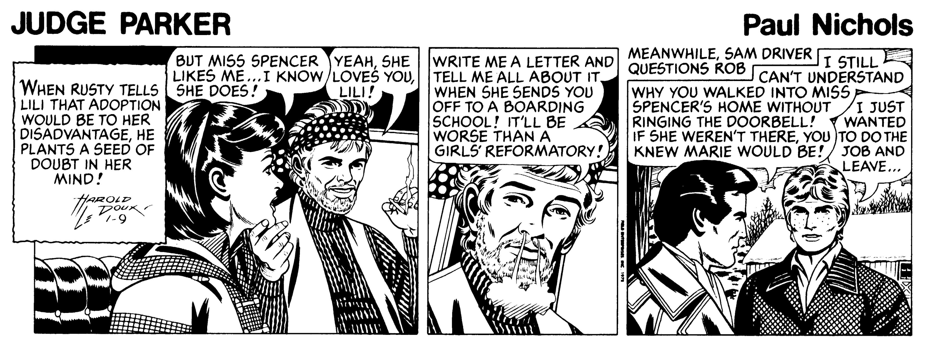 Line OCR: JUDGE PARKER Paul Nichols MEANWHILESAM DRIVER WRITE ME A LETTER AND QUESTIONS ROB TELL ME ALL ABOUT IT. WHEN SHE SENDS YOU OFF TO A BOARDING SCHOOL! IT'LL BE WORSE THAN A GIRLS' REFORMATORY! BUT MISS SPENCER YEAHSHE LIKES ME... I KNOW/LOVEŠ YOULILI! I STILL CAN'T UNDERSTAND WHEN RUSTY TELLS SHE DOES! LILI THAT ADOPTION WOULD BE TO HER DISADVANTAGEHE PLANTS A SEED OF DOUBT IN HER MIND! WHY YOU WALKED INTO MISS SPENCER'S HOME WITHOUT RINGING THE DOORBELL! IF SHE WEREN'T THEREYOU TO DO THE KNEW MARIE WOULD BE! I JUST WANTED J?B AND LEAVE... HAROLD DOUK JUDGE PARKER Paul Nichols MEANWHILESAM DRIVER WRITE ME A LETTER AND QUESTIONS ROB TELL ME ALL ABOUT IT. WHEN SHE SENDS YOU OFF TO A BOARDING SCHOOL! IT'LL BE WORSE THAN A GIRLS' REFORMATORY! BUT MISS SPENCER YEAHSHE LIKES ME... I KNOW/LOVEŠ YOULILI! I STILL CAN'T UNDERSTAND WHEN RUSTY TELLS SHE DOES! LILI THAT ADOPTION WOULD BE TO HER DISADVANTAGEHE PLANTS A SEED OF DOUBT IN HER MIND! WHY YOU WALKED INTO MISS SPENCER'S HOME WITHOUT RINGING THE DOORBELL! IF SHE WEREN'T THEREYOU TO DO THE KNEW MARIE WOULD BE! I JUST WANTED J?B AND LEAVE... HAROLD DOUK