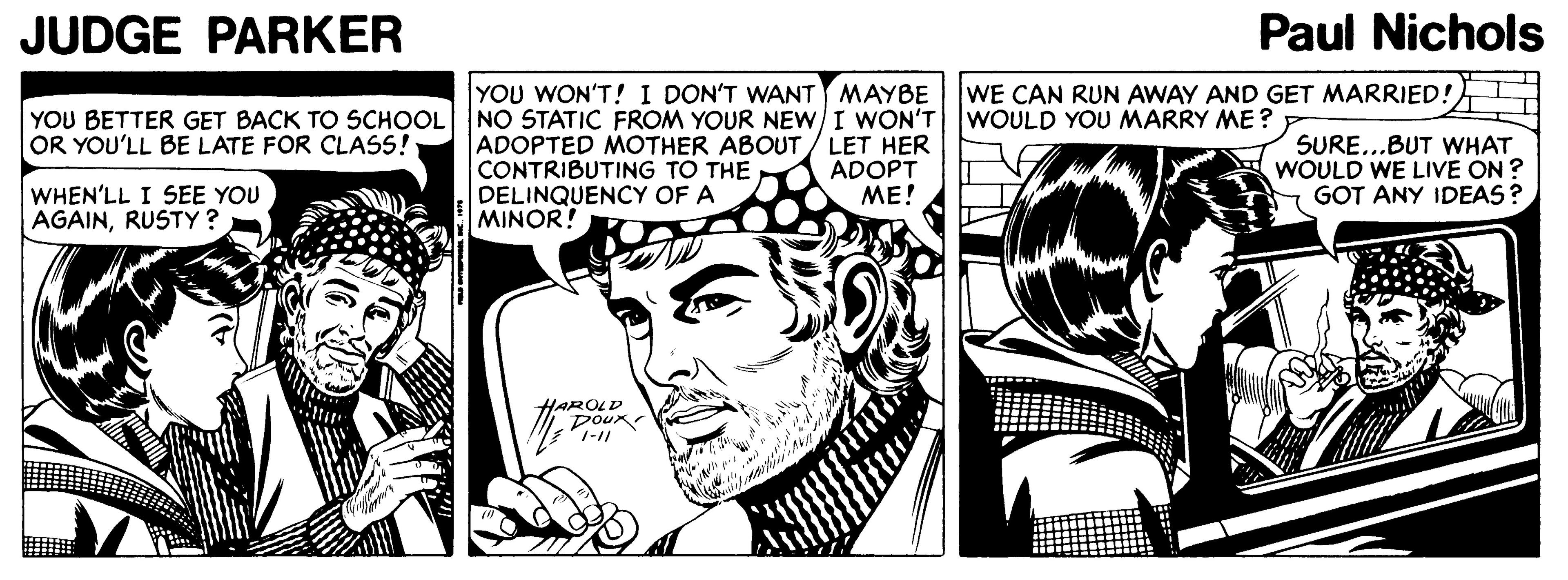Parallel OCR: JUDGE PARKER Paul Nichols YOU WON'T! I DON'T WANT MAYBE WE CAN RUN AWAY AND GET MARRIED! YOU BETTER GET BACK TO SCHOOL NO STATIC FROM YOUR NEWI WON'T WOULD YOU MARRY ME? OR YOU'LL BE LATE FOR CLASS! ADOPTED MOTHER ABOUT/ LET HER CONTRIBUTING TO THE DELINQUENCY OF A MINOR! ADOPT ME! SURE...BUT WHAT WOULD WE LIVE ON ? GOT ANY IDEAS? WHEN'LL I SEE YOU AGAINRUSTY? HAROLD Doux JUDGE PARKER Paul Nichols YOU WON'T! I DON'T WANT MAYBE WE CAN RUN AWAY AND GET MARRIED! YOU BETTER GET BACK TO SCHOOL NO STATIC FROM YOUR NEWI WON'T WOULD YOU MARRY ME? OR YOU'LL BE LATE FOR CLASS! ADOPTED MOTHER ABOUT/ LET HER CONTRIBUTING TO THE DELINQUENCY OF A MINOR! ADOPT ME! SURE...BUT WHAT WOULD WE LIVE ON ? GOT ANY IDEAS? WHEN'LL I SEE YOU AGAINRUSTY? HAROLD Doux