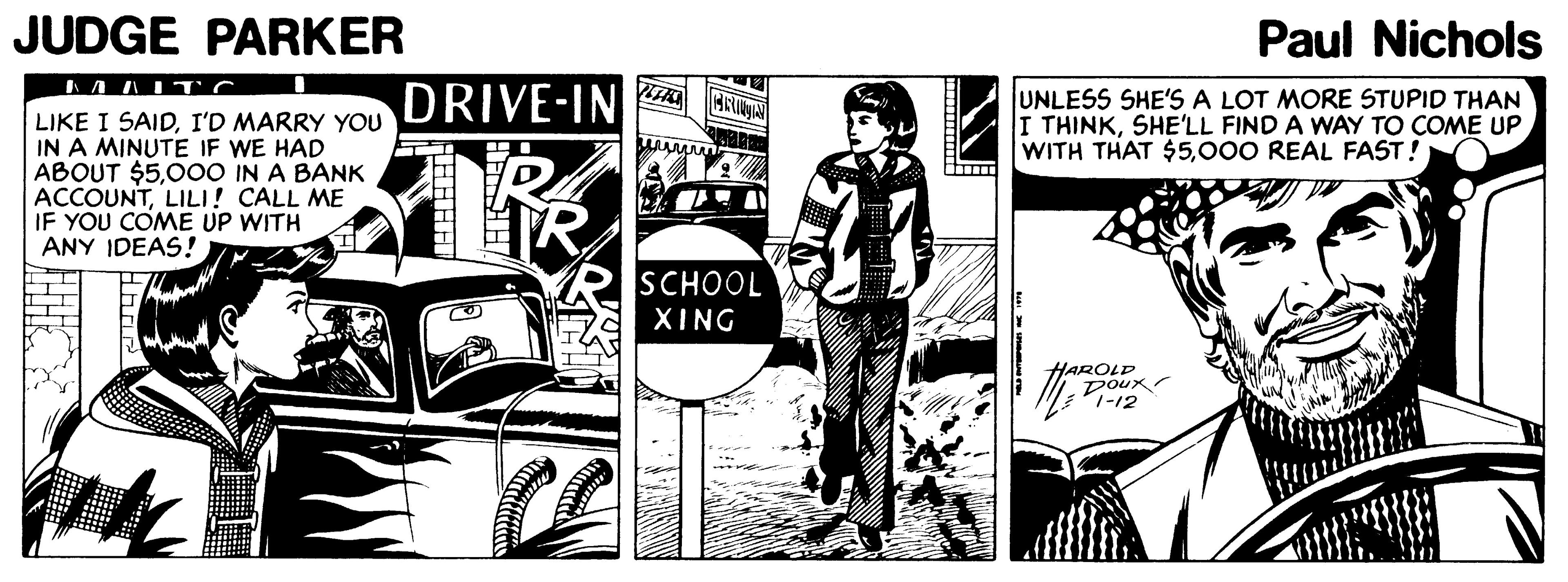 Comics OCR: JUDGE PARKER Paul Nichols DRIVE-IN UNLESS SHE'S A LOT MORE STUPID THAN I THINKSHE'LL FIND A WAY TO COME UP WITH THAT $5000 REAL FAST! LIKE I SAIDI'D MARRY YOU IN A MINUTE IF WE HAD ABOUT $500O IN A BANK ACCOUNTLILI! CALL ME IF YOU COME UP WITH ANY IDEAS! SCHOOL XING HAROLP Doux -12 JUDGE PARKER Paul Nichols DRIVE-IN UNLESS SHE'S A LOT MORE STUPID THAN I THINKSHE'LL FIND A WAY TO COME UP WITH THAT $5000 REAL FAST! LIKE I SAIDI'D MARRY YOU IN A MINUTE IF WE HAD ABOUT $500O IN A BANK ACCOUNTLILI! CALL ME IF YOU COME UP WITH ANY IDEAS! SCHOOL XING HAROLP Doux -12