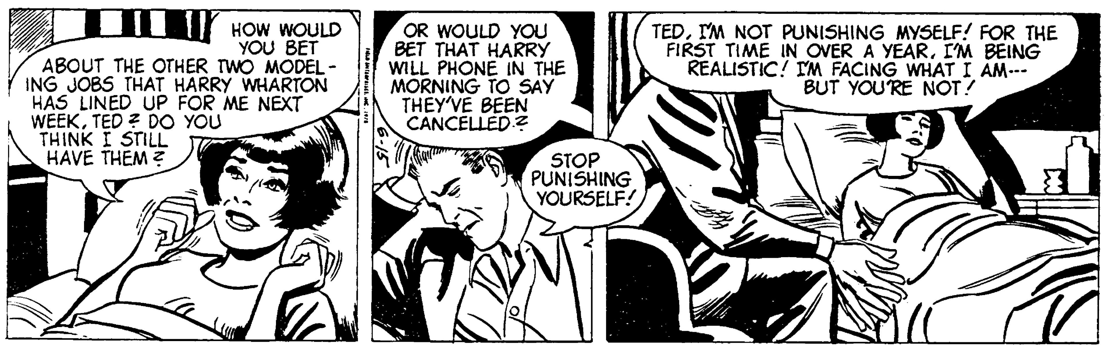 Mammal OCR: HOW WOULD YOU BET ABOUT THE OTHER TWO MODEL- ING JOBS THAT HARRY WHARTON HAS LINED UP FOR ME NEXT WEEKTED? DO YOU THINK I STILL HAVE THEM? FLD STARPRISES. C. 1978 OR WOULD YOU BET THAT HARRY WILL PHONE IN THE MORNING TO SAY THEY'VE BEEN CANCELLED.? STOP PUNISHING YOURSELF! TEDI'M NOT PUNISHING MYSELF! FOR THE FIRST TIME IN OVER A YEARI'M BEING REALISTIC! I'M FACING WHAT I AM--- BUT YOU'RE NOT! ll HOW WOULD YOU BET ABOUT THE OTHER TWO MODEL ING JOBS THAT HARRY WHARTON HAS LINED UP FOR ME NEXT WEEKTED ? DO YOU THINK I STILL HAVE THEM ? FLD STARPRISES . C. 1978 OR WOULD YOU BET THAT HARRY WILL PHONE IN THE MORNING TO SAY THEY'VE BEEN CANCELLED . ? STOP PUNISHING YOURSELF ! TEDI'M NOT PUNISHING MYSELF ! FOR THE FIRST TIME IN OVER A YEARI'M BEING REALISTIC ! I'M FACING WHAT I AM --- BUT YOU'RE NOT ! ll