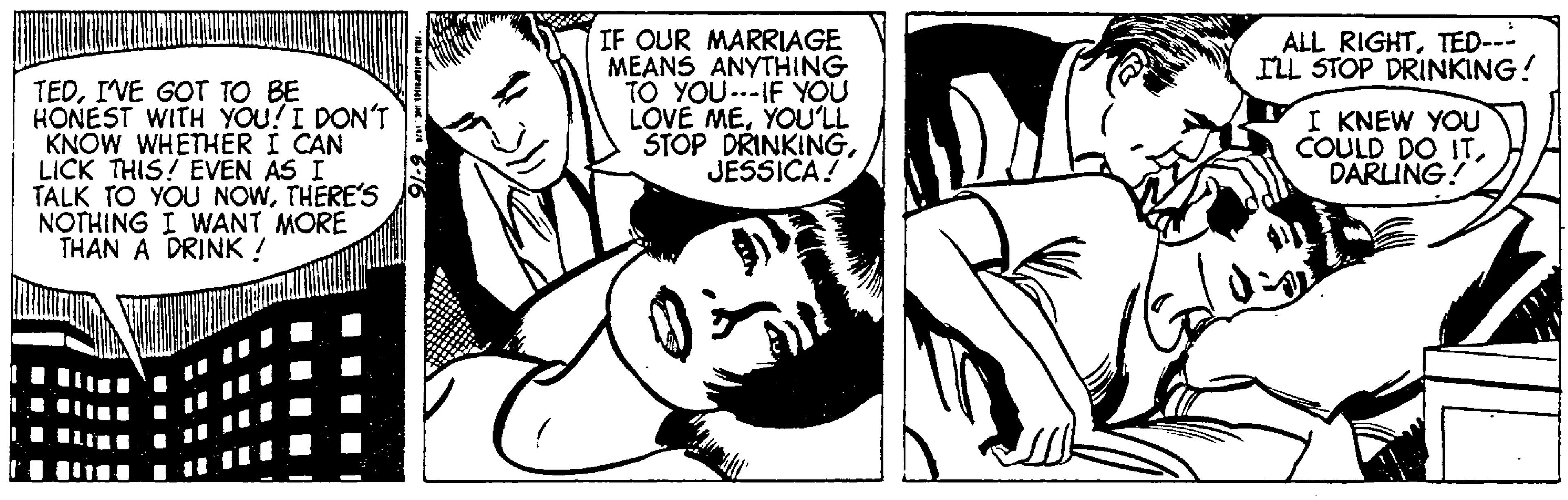 Art OCR: TEDI'VE GOT TO BE HONEST WITH YOU! I DON'T KNOW WHETHER I CAN LICK THIS! EVEN AS I TALK TO YOU NOWTHERE'S NOTHING I WANT MORE THAN A DRINK ! HELD AAPISHSC. 1978 IF OUR MARRIAGE MEANS ANYTHING TO YOU---IF YOU LOVE MEYOU'LL STOP DRINKINGJESSICA! ALL RIGHTTED--- I'LL STOP DRINKING! I KNEW YOU COULD DO ITDARLING! TEDI'VE GOT TO BE HONEST WITH YOU ! I DON'T KNOW WHETHER I CAN LICK THIS ! EVEN AS I TALK TO YOU NOWTHERE'S NOTHING I WANT MORE THAN A DRINK ! HELD AAPISHSC. 1978 IF OUR MARRIAGE MEANS ANYTHING TO YOU --- IF YOU LOVE MEYOU'LL STOP DRINKINGJESSICA ! ALL RIGHTTED --- I'LL STOP DRINKING ! I KNEW YOU COULD DO ITDARLING !