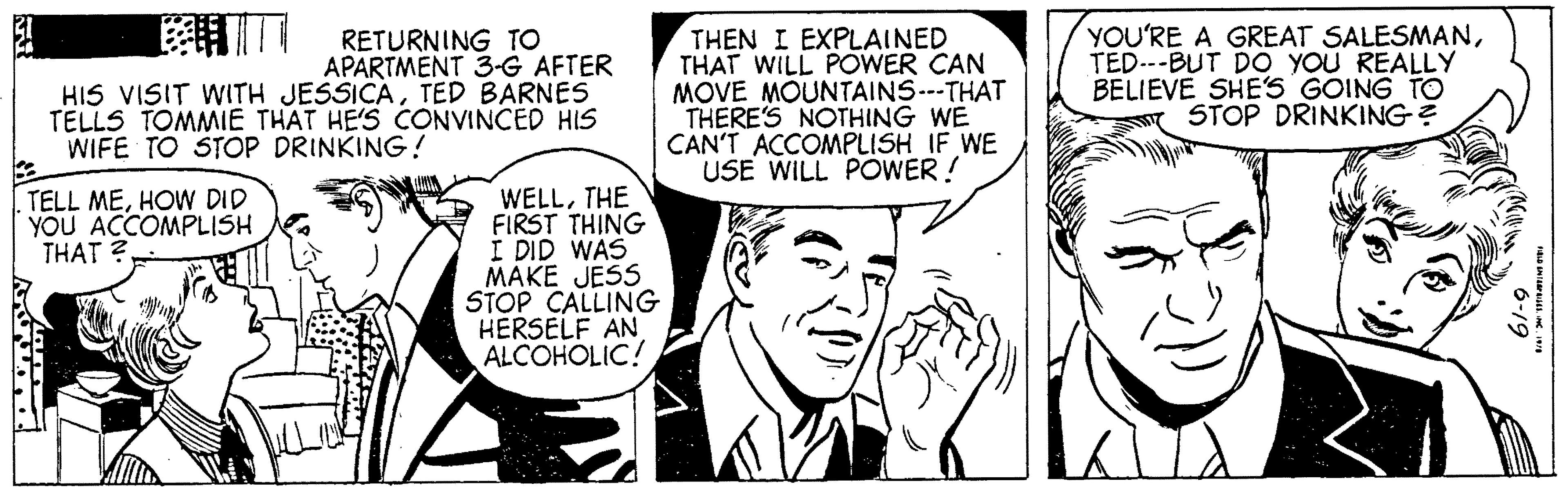 Font OCR: RETURNING TO APARTMENT 3-G AFTER HIS VISIT WITH JESSICATED BARNES TELLS TOMMIE THAT HE'S CONVINCED HIS WIFE TO STOP DRINKING! TELL MEHOW DID YOU ACCOMPLISH THAT? the THEN I EXPLAINED THAT WILL POWER CAN MOVE MOUNTAINS---THAT THERE'S NOTHING WE CAN'T ACCOMPLISH IF WE USE WILL POWER! W WELLTHE FIRST THING I DID WAS MAKE JESS STOP CALLING HERSELF AN ALCOHOLIC! YOU'RE A GREAT SALESMANTED---BUT DO YOU REALLY BELIEVE SHE'S GOING TO STOP DRINKING? 6-19 FIELD ENTERPRISESINC. 1978 RETURNING TO APARTMENT 3 - G AFTER HIS VISIT WITH JESSICATED BARNES TELLS TOMMIE THAT HE'S CONVINCED HIS WIFE TO STOP DRINKING ! TELL MEHOW DID YOU ACCOMPLISH THAT ? the THEN I EXPLAINED THAT WILL POWER CAN MOVE MOUNTAINS --- THAT THERE'S NOTHING WE CAN'T ACCOMPLISH IF WE USE WILL POWER ! W WELLTHE FIRST THING I DID WAS MAKE JESS STOP CALLING HERSELF AN ALCOHOLIC ! YOU'RE A GREAT SALESMANTED --- BUT DO YOU REALLY BELIEVE SHE'S GOING TO STOP DRINKING ? 6-19 FIELD ENTERPRISESINC . 1978