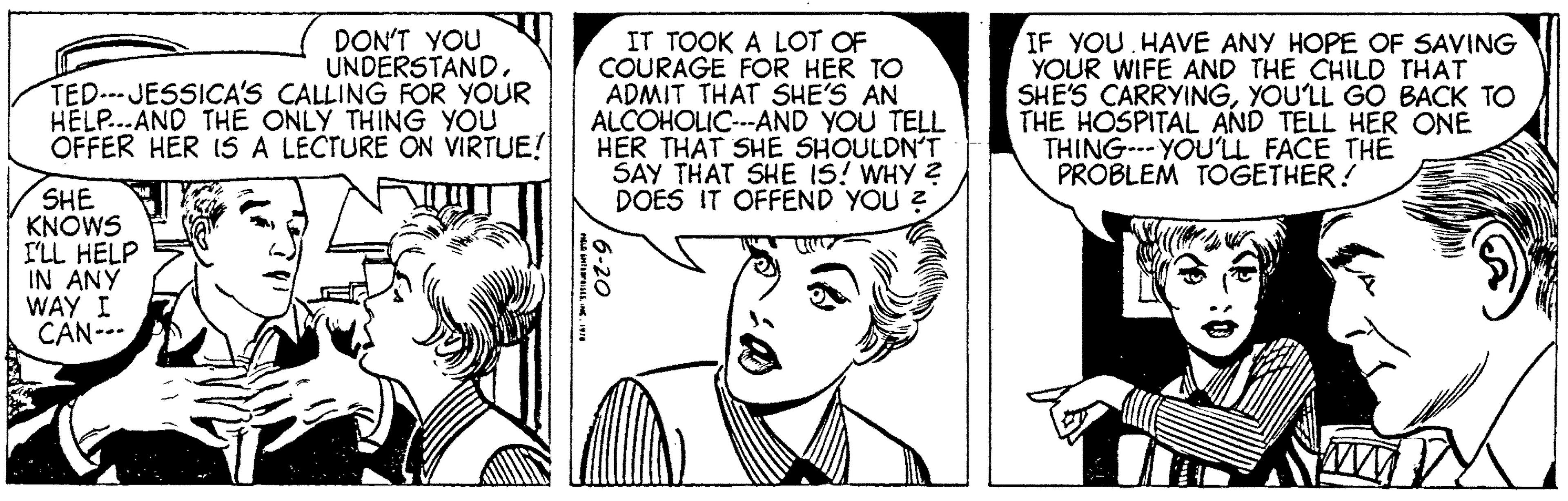 Font OCR: DON'T YOU UNDERSTANDTED-JESSICA'S CALLING FOR YOUR HELP...AND THE ONLY THING YOU OFFER HER IS A LECTURE ON VIRTUE! SHE KNOWS I'LL HELP IN ANY WAY I CAN--- HELD ENTISESINC. 1978 IT TOOK A LOT OF COURAGE FOR HER TO ADMIT THAT SHE'S AN ALCOHOLIC---AND YOU TELL HER THAT SHE SHOULDN'T SAY THAT SHE IS! WHY ? DOES IT OFFEND YOU ? 6-20 IF YOU HAVE ANY HOPE OF SAVING YOUR WIFE AND THE CHILD THAT SHE'S CARRYINGYOU'LL GO BACK TO THE HOSPITAL AND TELL HER ONE THING YOU'LL FACE THE PROBLEM TOGETHER! A www. DON'T YOU UNDERSTANDTED - JESSICA'S CALLING FOR YOUR HELP ... AND THE ONLY THING YOU OFFER HER IS A LECTURE ON VIRTUE ! SHE KNOWS I'LL HELP IN ANY WAY I CAN --- HELD ENTISESINC . 1978 IT TOOK A LOT OF COURAGE FOR HER TO ADMIT THAT SHE'S AN ALCOHOLIC --- AND YOU TELL HER THAT SHE SHOULDN'T SAY THAT SHE IS ! WHY ? DOES IT OFFEND YOU ? 6-20 IF YOU HAVE ANY HOPE OF SAVING YOUR WIFE AND THE CHILD THAT SHE'S CARRYINGYOU'LL GO BACK TO THE HOSPITAL AND TELL HER ONE THING YOU'LL FACE THE PROBLEM TOGETHER ! A www .