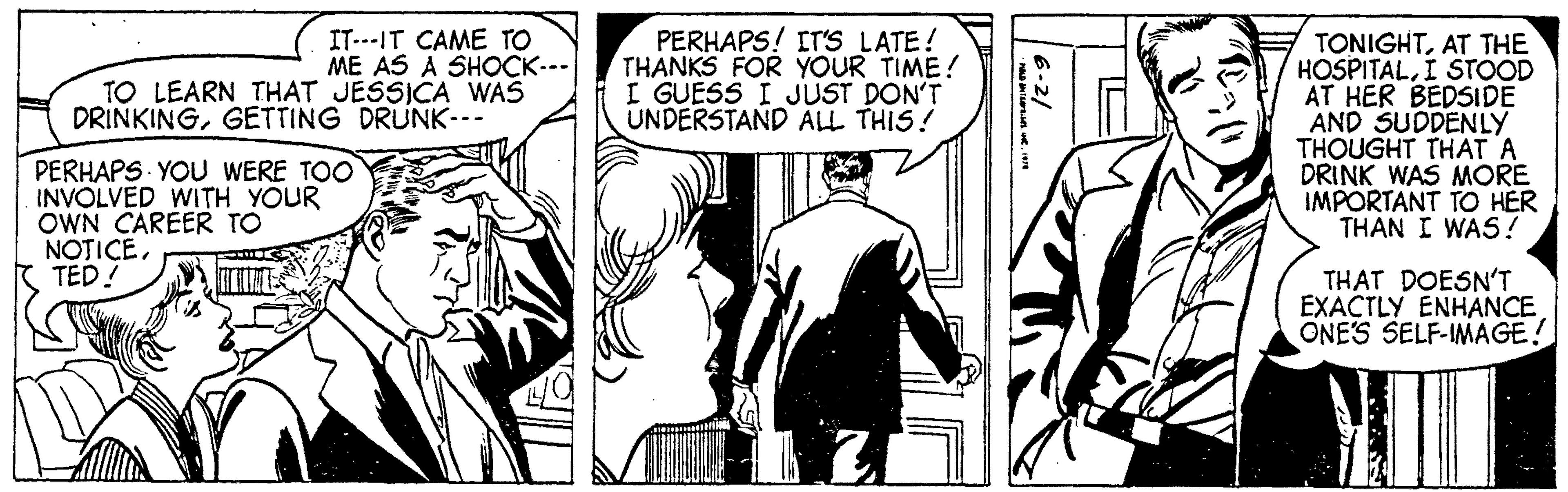 Line OCR: IT--IT CAME TO ME AS A SHOCK--- TO LEARN THAT JESSICA WAS DRINKINGGETTING DRUNK--- PERHAPS YOU WERE TOO INVOLVED WITH YOUR OWN CAREER TO NOTICERTED! PERHAPS! IT'S LATE! THANKS FOR YOUR TIME! I GUESS I JUST DON'T UNDERSTAND ALL THIS! 6-2/ HOLD INTERPRISES. C. 1978 TONIGHTAT THE HOSPITALI STOOD AT HER BEDSIDE AND SUDDENLY THOUGHT THAT A DRINK WAS MORE IMPORTANT TO HER THAN I WAS! THAT DOESN'T EXACTLY ENHANCE ONE'S SELF-IMAGE! IT -- IT CAME TO ME AS A SHOCK --- TO LEARN THAT JESSICA WAS DRINKINGGETTING DRUNK --- PERHAPS YOU WERE TOO INVOLVED WITH YOUR OWN CAREER TO NOTICERTED ! PERHAPS ! IT'S LATE ! THANKS FOR YOUR TIME ! I GUESS I JUST DON'T UNDERSTAND ALL THIS ! 6-2 / HOLD INTERPRISES . C. 1978 TONIGHTAT THE HOSPITALI STOOD AT HER BEDSIDE AND SUDDENLY THOUGHT THAT A DRINK WAS MORE IMPORTANT TO HER THAN I WAS ! THAT DOESN'T EXACTLY ENHANCE ONE'S SELF - IMAGE !