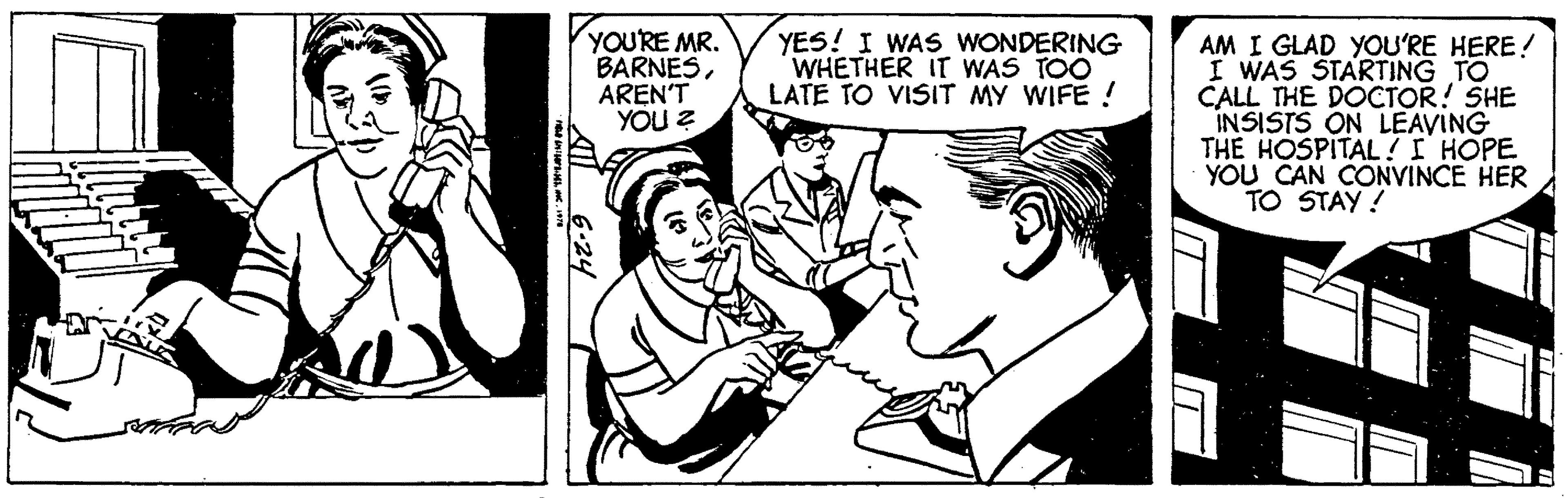 Monochrome OCR: FLD TOP4C. 1978 YOU'RE MR. BARNESAREN'T YOU ? 6.24 YES! I WAS WONDERING WHETHER IT WAS TOO LATE TO VISIT MY WIFE ! AM I GLAD YOU'RE HERE! I WAS STARTING TO CALL THE DOCTOR! SHE INSISTS ON LEAVING THE HOSPITAL! I HOPE YOU CAN CONVINCE HER TO STAY! T FLD TOP4C. 1978 YOU'RE MR . BARNESAREN'T YOU ? 6.24 YES ! I WAS WONDERING WHETHER IT WAS TOO LATE TO VISIT MY WIFE ! AM I GLAD YOU'RE HERE ! I WAS STARTING TO CALL THE DOCTOR ! SHE INSISTS ON LEAVING THE HOSPITAL ! I HOPE YOU CAN CONVINCE HER TO STAY ! T